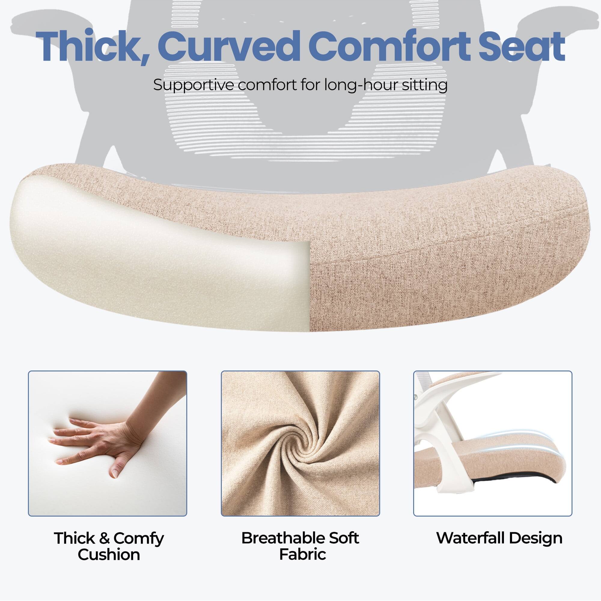 Thick, Curved Comfort Seat  
Supportive comfort for long-hour sitting  

- Thick & Comfy Cushion  
- Breathable Soft Fabric  
- Waterfall Design