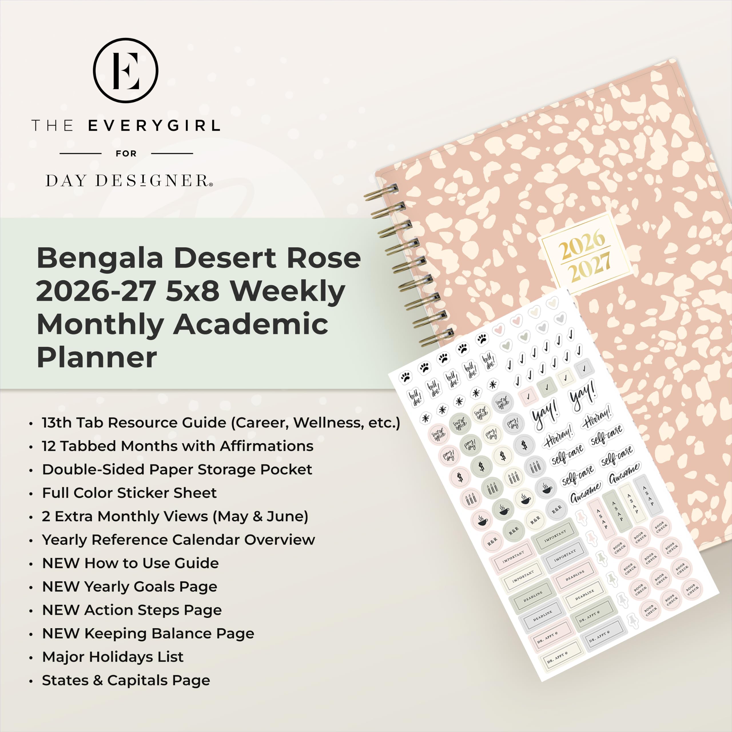 THE EVERYGIRL  
FOR  
DAY DESIGNER.  

Bengala Desert Rose 2026-27 5x8 Weekly Monthly Academic Planner  
13th Tab Resource Guide (Career, Wellness, etc.)  
12 Tabbed Months with Affirmations  
Double-Sided Paper Storage Pocket  
Full Color Sticker Sheet  
2 Extra Monthly Views (May & June)  
Yearly Reference Calendar Overview  
NEW How to Use Guide  
NEW Yearly Goals Page  
NEW Action Steps Page  
NEW Keeping Balance Page  
Major Holidays List  
States & Capitals Page  

2026 2027  
yay! yay!  
Hirray! Hirray!  
self care self ease  
self care  
Aucame XXXF  
IMPORTANT - MARKET  
IMPORTANT - - - IMMARTART PRANCIAL - NINCE -  
/100% serveser ANDER - BRABEINE  
HPPP 29. 3994