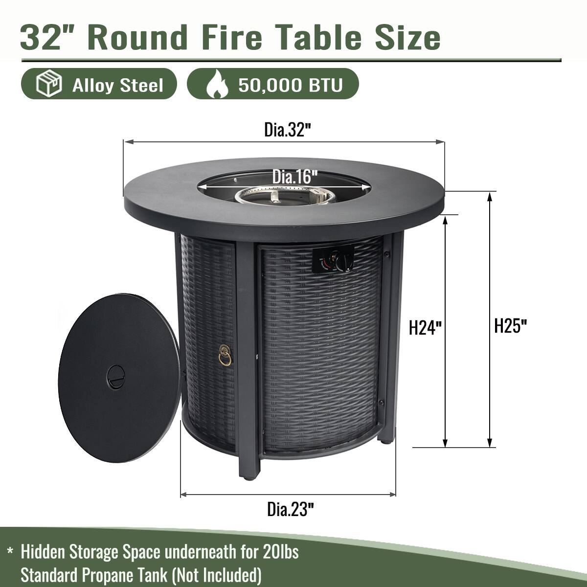 32" Round Fire Table Size  
Alloy Steel  
50,000 BTU  

- Dia.32"  
- Dia.16"  
- H24"  
- H25"  
- Dia.23"  

* Hidden Storage Space underneath for 20lbs Standard Propane Tank (Not Included)