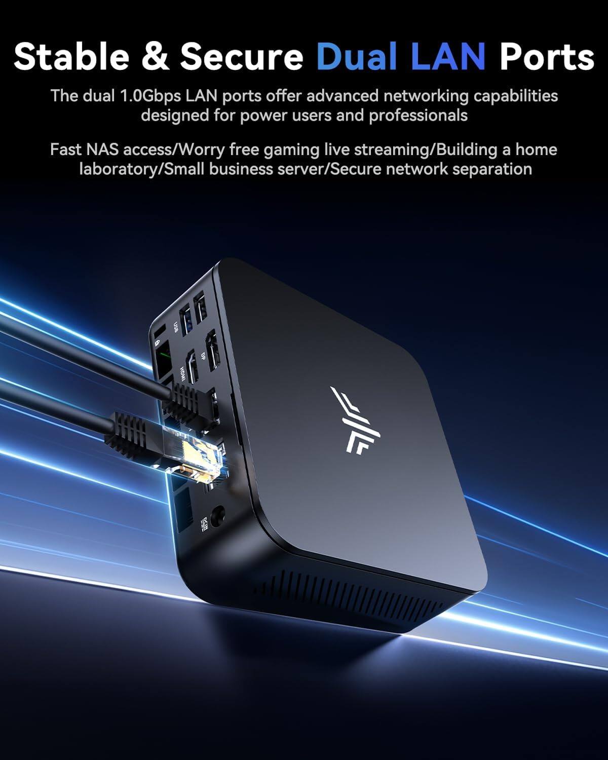 Stable & Secure Dual LAN Ports

The dual 1.0Gbps LAN ports offer advanced networking capabilities designed for power users and professionals.

Fast NAS access/Worry free gaming live streaming/Building a home laboratory/Small business server/Secure network separation