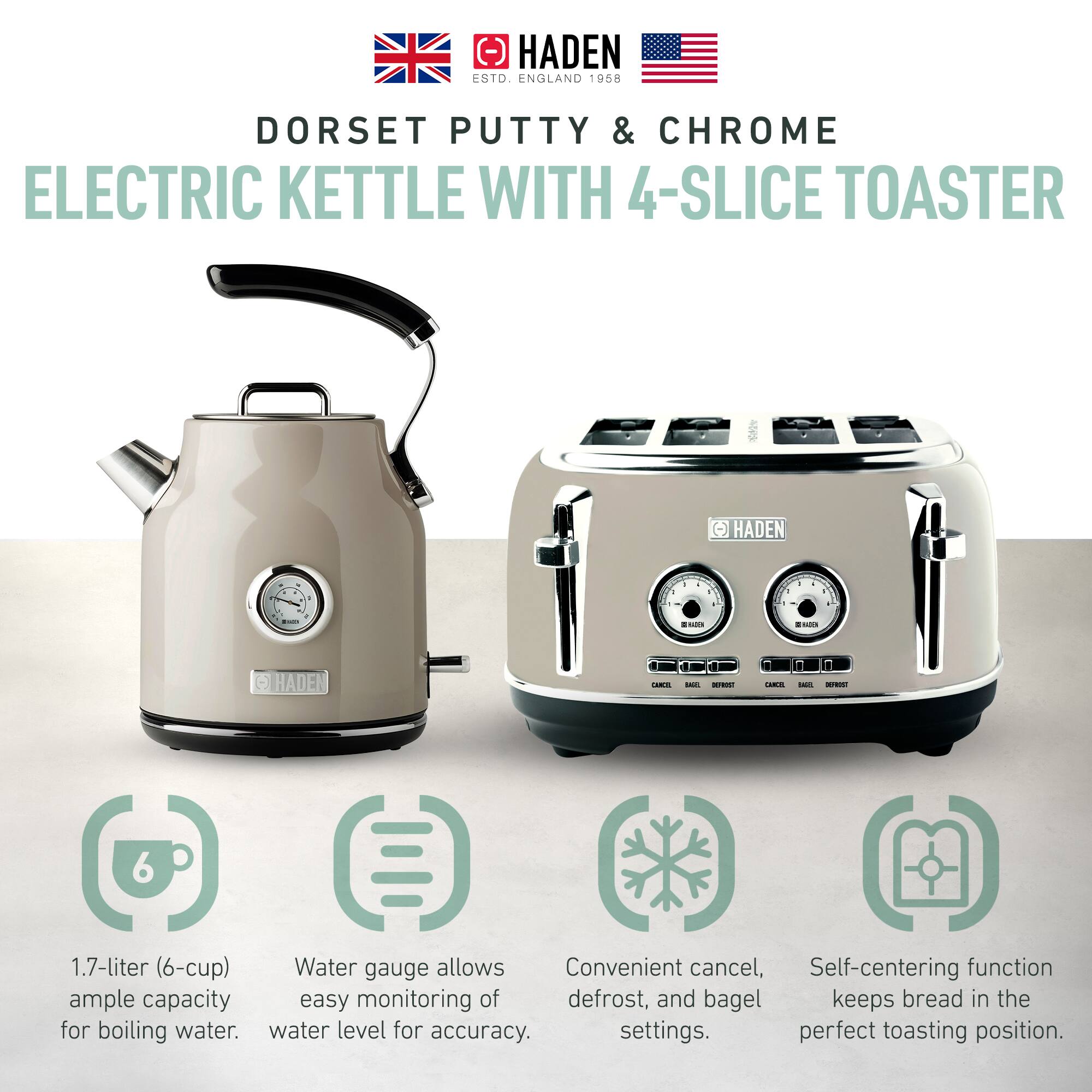 HADEN  
ESTD. ENGLAND 1958  

DORSET PUTTY & CHROME  
ELECTRIC KETTLE WITH 4-SLICE TOASTER  

1.7-liter (6-cup) ample capacity for boiling water.  
Water gauge allows easy monitoring of water level for accuracy.  
Convenient cancel, defrost, and bagel settings.  
Self-centering function keeps bread in the perfect toasting position.