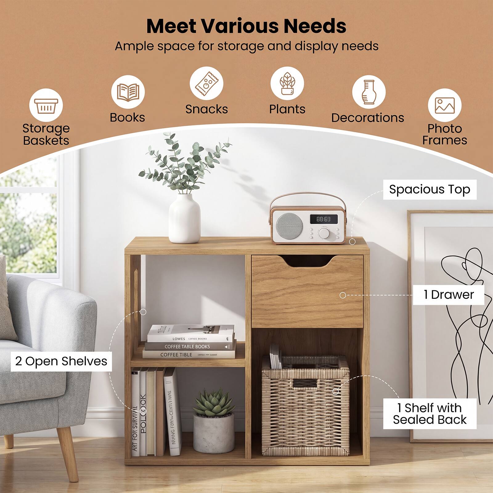 Meet Various Needs  
Ample space for storage and display needs

- Storage Baskets
- Books
- Snacks
- Plants
- Decorations
- Photo Frames

Spacious Top

2 Open Shelves

1 Drawer

1 Shelf with Sealed Back