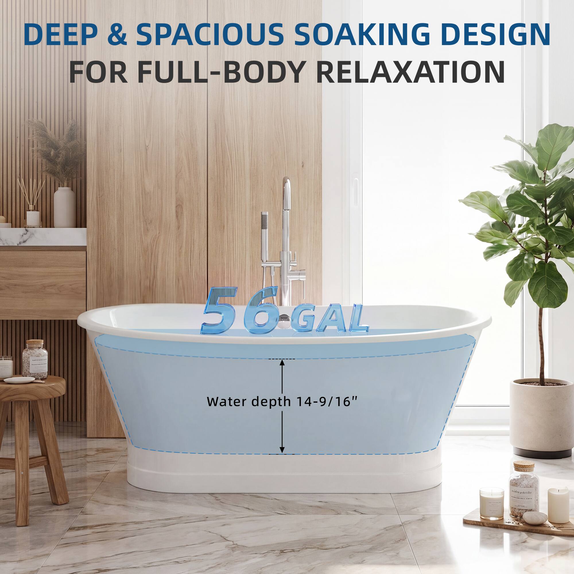 DEEP & SPACIOUS SOAKING DESIGN FOR FULL-BODY RELAXATION

56 GAL

Water depth 14-9/16"