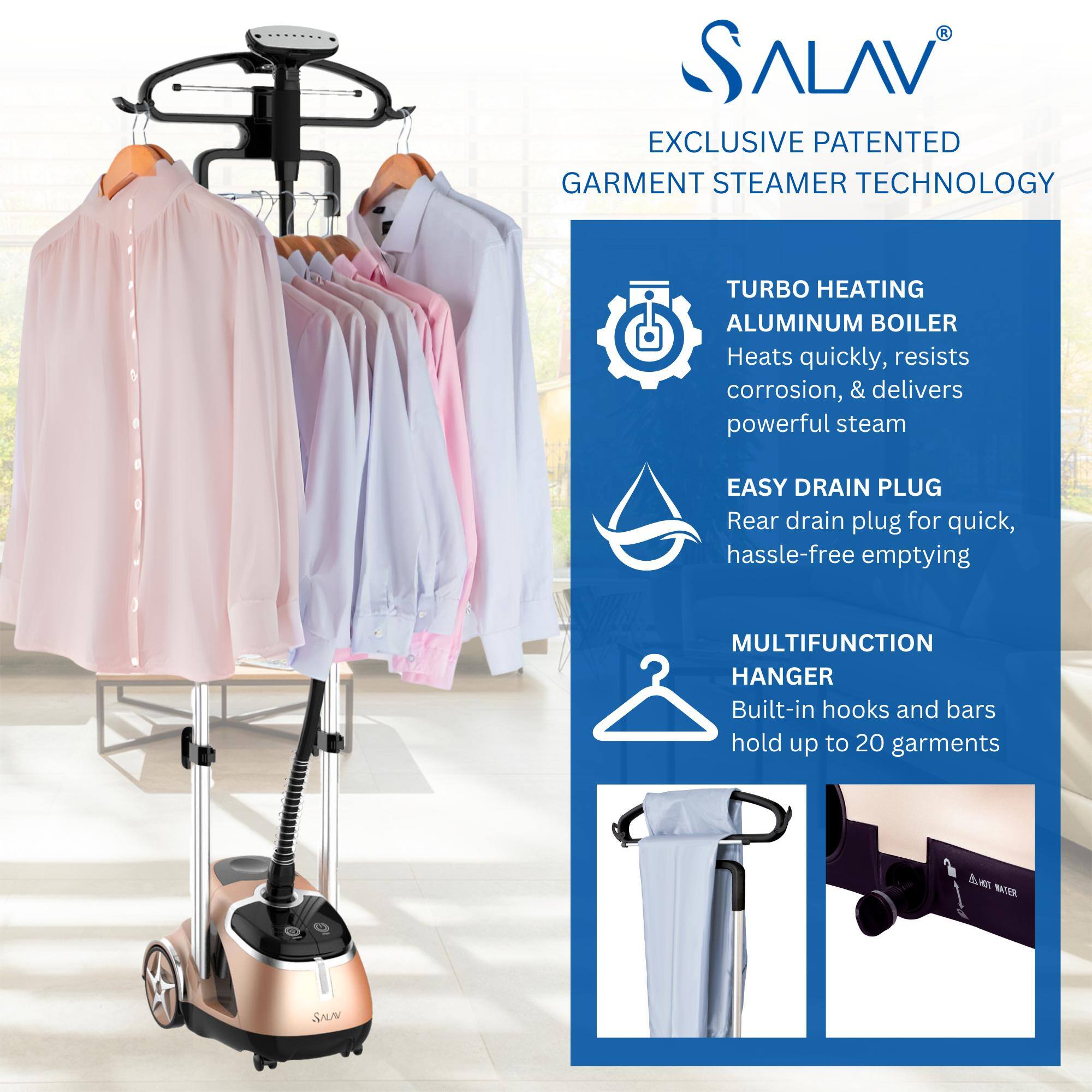 SALAV  
EXCLUSIVE PATENTED GARMENT STEAMER TECHNOLOGY  

TURBO HEATING ALUMINUM BOILER  
Heats quickly, resists corrosion, & delivers powerful steam  

EASY DRAIN PLUG  
Rear drain plug for quick, hassle-free emptying  

MULTIFUNCTION HANGER  
Built-in hooks and bars hold up to 20 garments