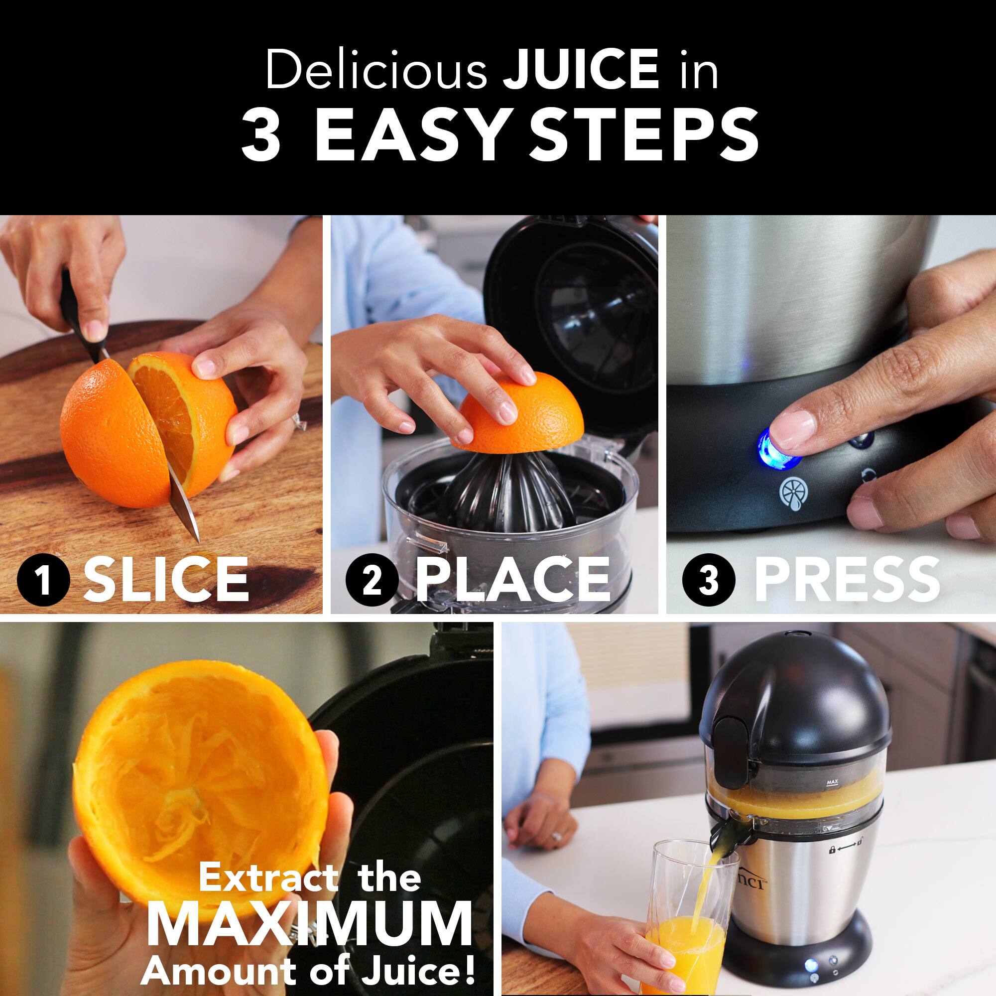 Delicious JUICE in 3 EASY STEPS

1. SLICE
2. PLACE
3. PRESS

Extract the MAXIMUM Amount of Juice!