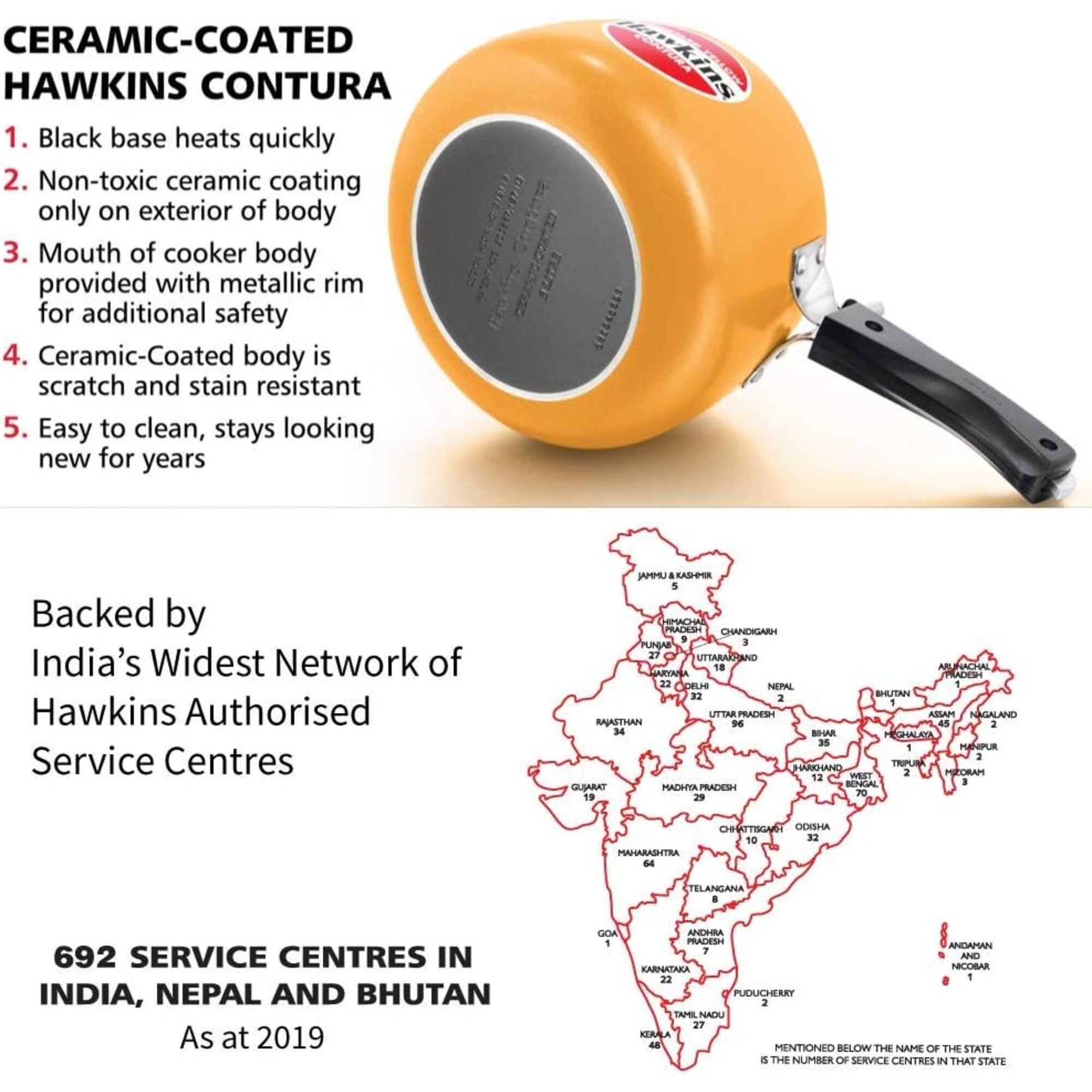 CERAMIC-COATED HAWKINS CONTURA

1. Black base heats quickly
2. Non-toxic ceramic coating only on exterior of body
3. Mouth of cooker body provided with metallic rim for additional safety
4. Ceramic-Coated body is scratch and stain resistant
5. Easy to clean, stays looking new for years

Backed by India's Widest Network of Hawkins Authorised Service Centres

MMU&KASHMIR 5
HIMACHAL PRADESH CHANDIGARH 9
PUNJAB 27
UTTARAKHAND 18
ARUNACHAL PRADESH 22
DELHI 1
NEPAL 32
BHUTAN 2
HRIGARI RATTU MAZZA 1
NAGALAND 1
RAJASTHAN 96
BIHAR 45
GHALAYA 35
MANPUR - 1
TRIPURA 34
HARKHAND WEST 2
MIZORAM 12
BENGAL 3
GUJARAT 19
MADHYA PRADESH 70
