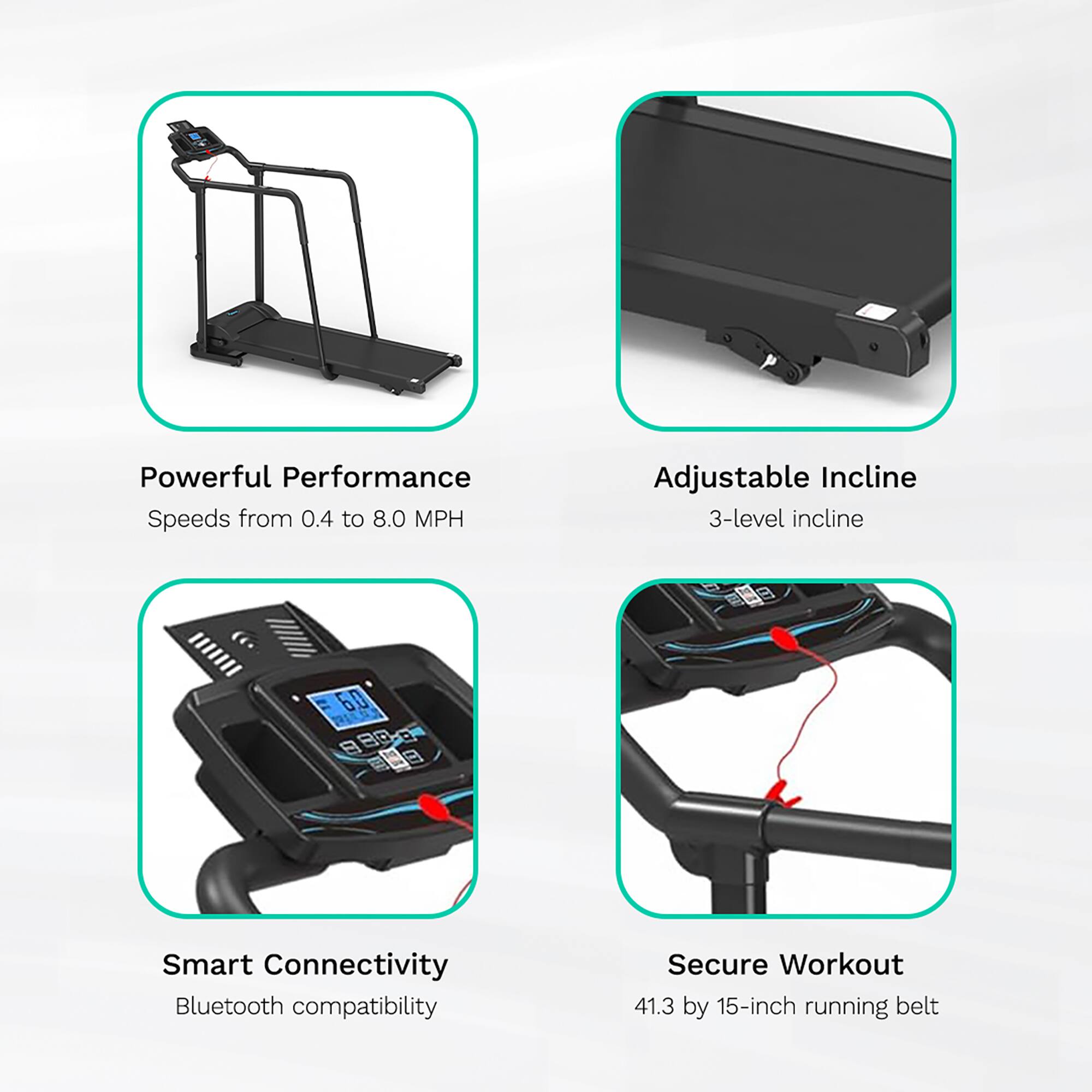 Powerful Performance  
Speeds from 0.4 to 8.0 MPH  

Adjustable Incline  
3-level incline  

Smart Connectivity  
Bluetooth compatibility  

Secure Workout  
41.3 by 15-inch running belt