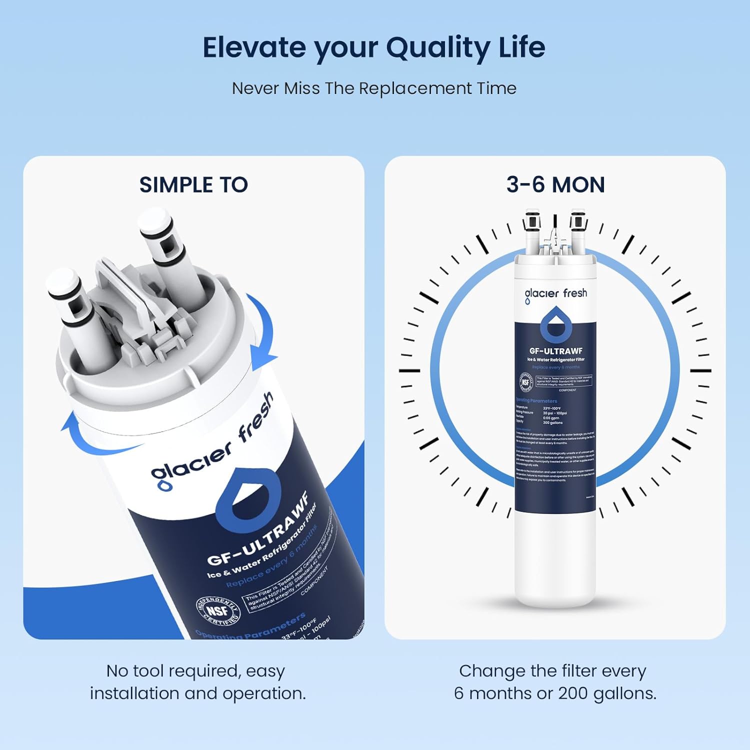 Elevate your Quality Life  
Never Miss The Replacement Time  

SIMPLE TO  
No tool required, easy installation and operation.  

3-6 MON  
Change the filter every 6 months or 200 gallons.  

glacier fresh  
GF-ULTRAWF  
Ice & Water Refrigerator Filter  

NSF COEED 100F 100gna!  
ertinn Parameters