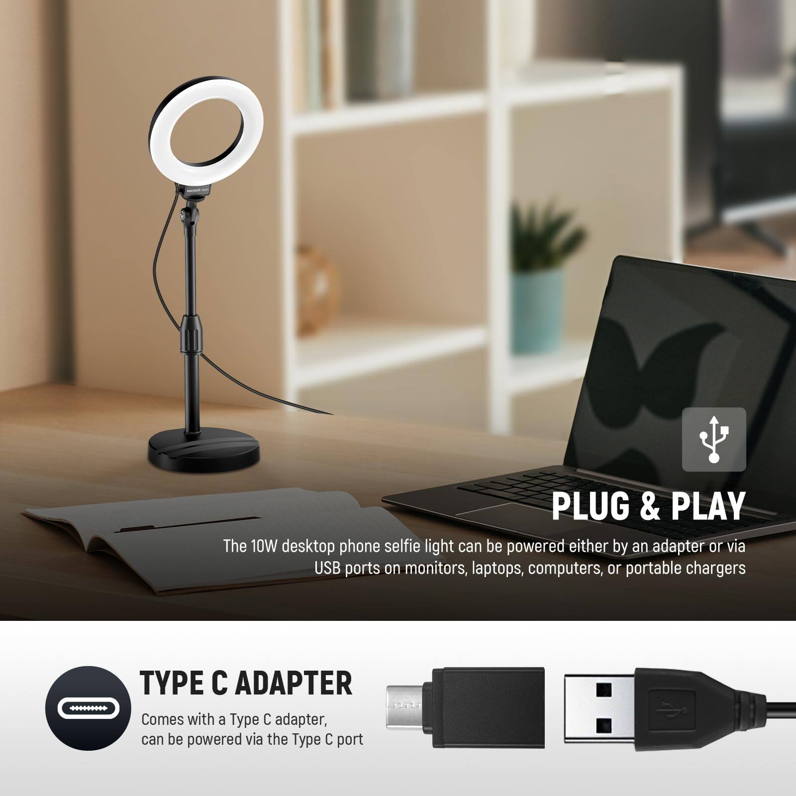 **PLUG & PLAY**  
The 10W desktop phone selfie light can be powered either by an adapter or via USB ports on monitors, laptops, computers, or portable chargers.

**TYPE C ADAPTER**  
Comes with a Type C adapter, can be powered via the Type C port