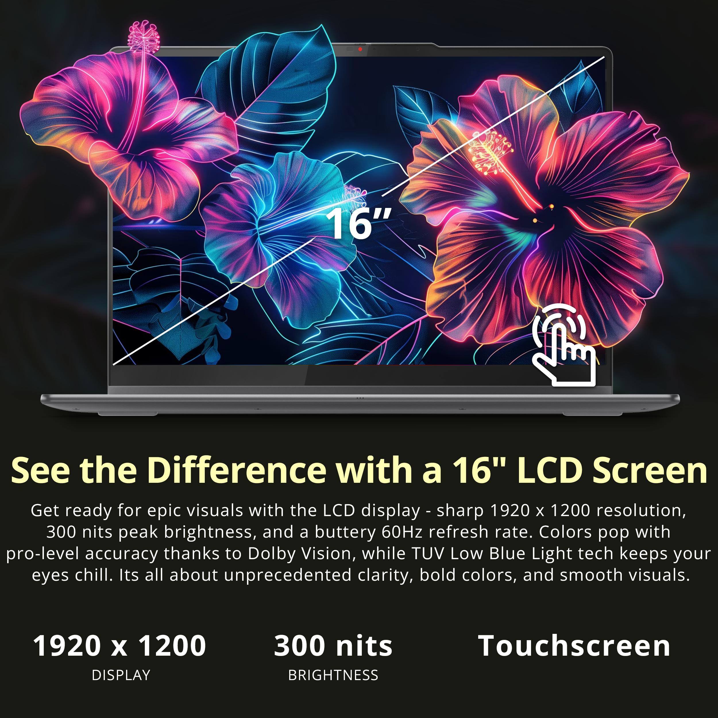 16" See the Difference with a 16" LCD Screen Get ready for epic visuals with the LCD display - sharp 1920 x 1200 resolution, 300 nits peak brightness, and a buttery 60Hz refresh rate. Colors pop with pro-level accuracy thanks to Dolby Vision, while TUV Low Blue Light tech keeps your eyes chill. It's all about unprecedented clarity, bold colors, and smooth visuals. 1920 x 1200 DISPLAY 300 nits BRIGHTNESS Touchscreen