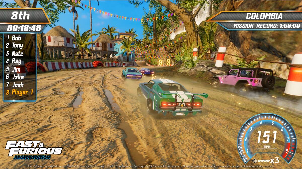 8th  
00:18:48  

1 Bob  
2 Tony  
3 Nate  
4 Ray  
5 Jim  
6 Jake  
7 Josh  
8 Player 1  

COLOMBIA  
MISSION RECORD: 1:56:00  

FAST & FURIOUS  
ARCADE EDITION  
NITRO x3  

151 MPH  

HITRO X3  

2022-2025 Universal City Studios LLC. All Rights Reserved. Copyright 2025 GameMill Entertainment. All rights reserved. All trademarks are the property of their respective owners.