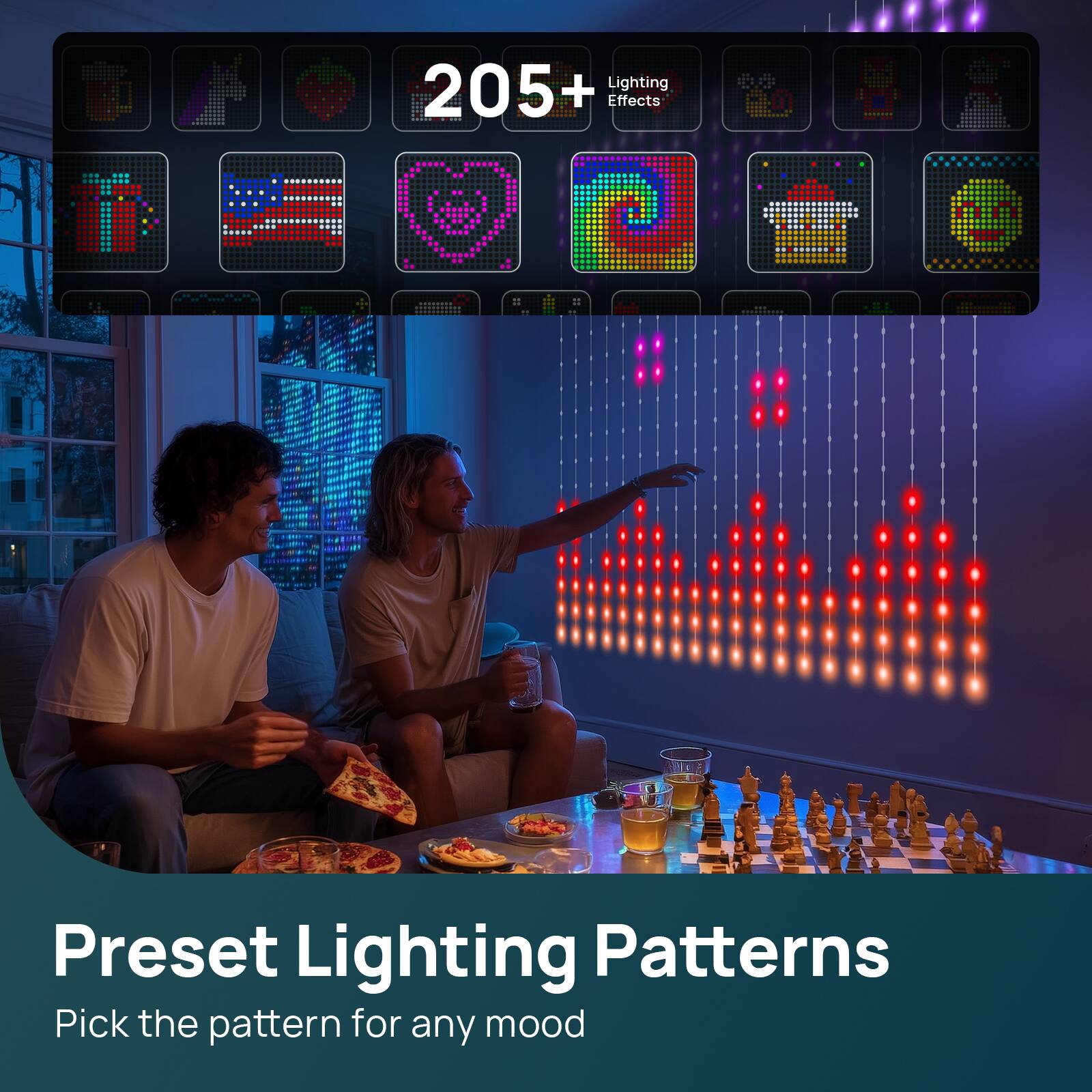 205+ Lighting Effects

Preset Lighting Patterns

Pick the pattern for any mood