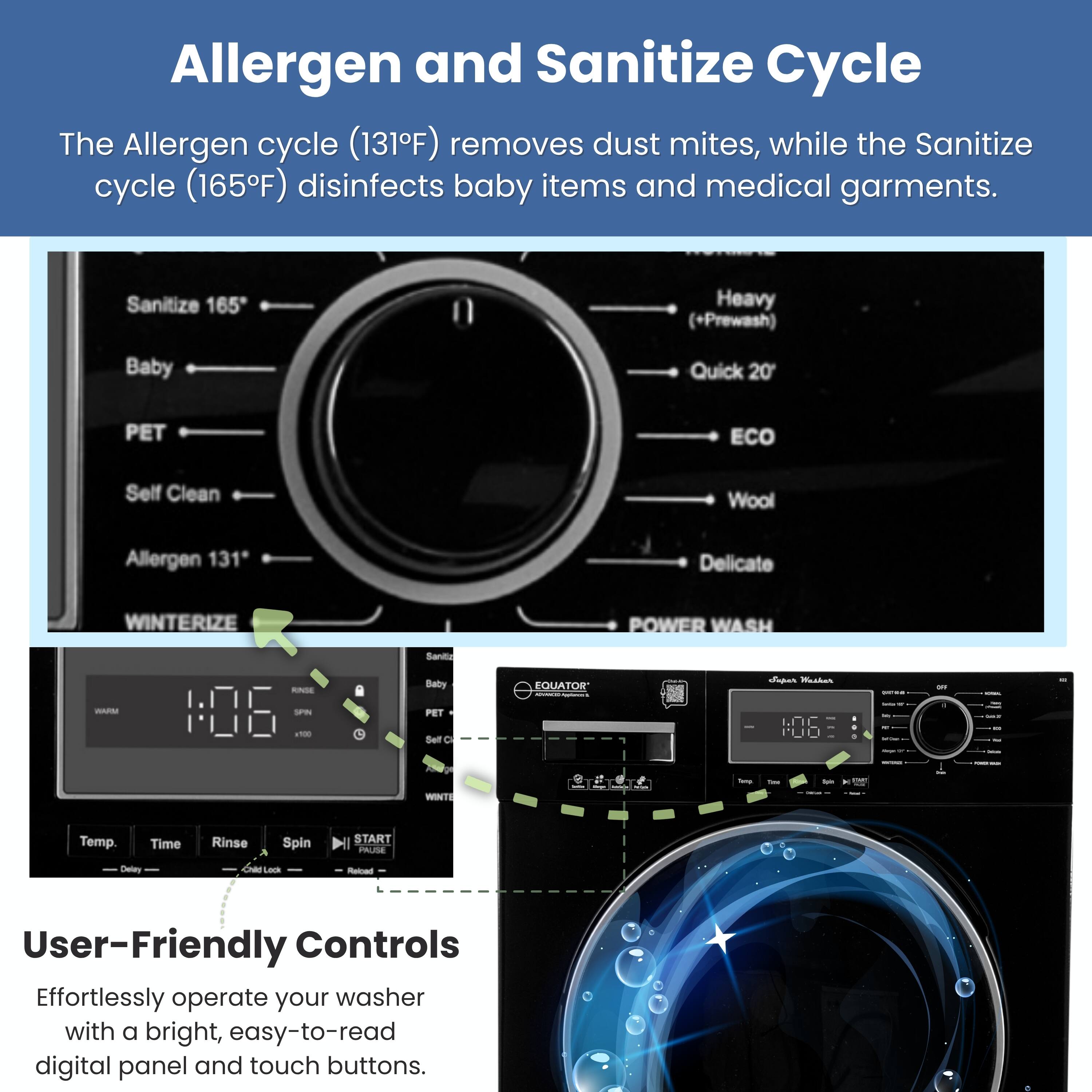 Allergen and Sanitize Cycle

The Allergen cycle (131°F) removes dust mites, while the Sanitize cycle (165°F) disinfects baby items and medical garments.

Sanitize 165  
Heavy (+Prewash)  
Baby  
Quick 20  
PET  
ECO  
Self Clean  
Wool  
Allergen 131*  
Delicate  
WINTERIZE  
POWER WASH  

Sanilia - Babry  
EQUATOR  

User-Friendly Controls

Effortlessly operate your washer with a bright, easy-to-read digital panel and touch buttons.