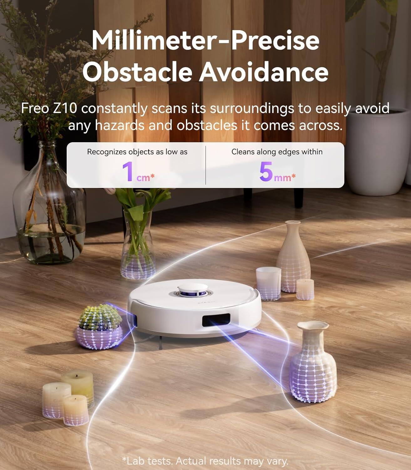 Millimeter-Precise Obstacle Avoidance

Freo Z10 constantly scans its surroundings to easily avoid any hazards and obstacles it comes across.

Recognizes objects as low as 1 cm*

Cleans along edges within 5 mm*

*Lab tests. Actual results may vary.