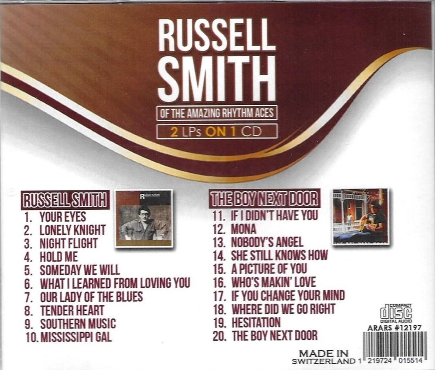 RUSSELL SMITH  
OF THE AMAZING RHYTHM ACES  
2 LPs ON 1 CD  

RUSSELL SMITH  
1. YOUR EYES  
2. LONELY KNIGHT  
3. NIGHT FLIGHT  
4. HOLD ME  
5. SOMEDAY WE WILL  
6. WHAT I LEARNED FROM LOVING YOU  
7. OUR LADY OF THE BLUES  
8. TENDER HEART  
9. SOUTHERN MUSIC  
10. MISSISSIPPI GAL  

THE BOY NEXT DOOR  
11. IF I DIDN'T HAVE YOU  
12. MONA  
13. NOBODY'S ANGEL  
14. SHE STILL KNOWS HOW  
15. A PICTURE OF YOU  
16. WHO'S MAKIN' LOVE  
17. IF YOU CHANGE YOUR MIND  
18. WHERE DID WE GO RIGHT  
19. HESITATION  
20. THE BOY NEXT DOOR  

MADE IN SWITZERLAND  
DIGITAL AUDIO  
ARARS #12197  
1 219724 015514