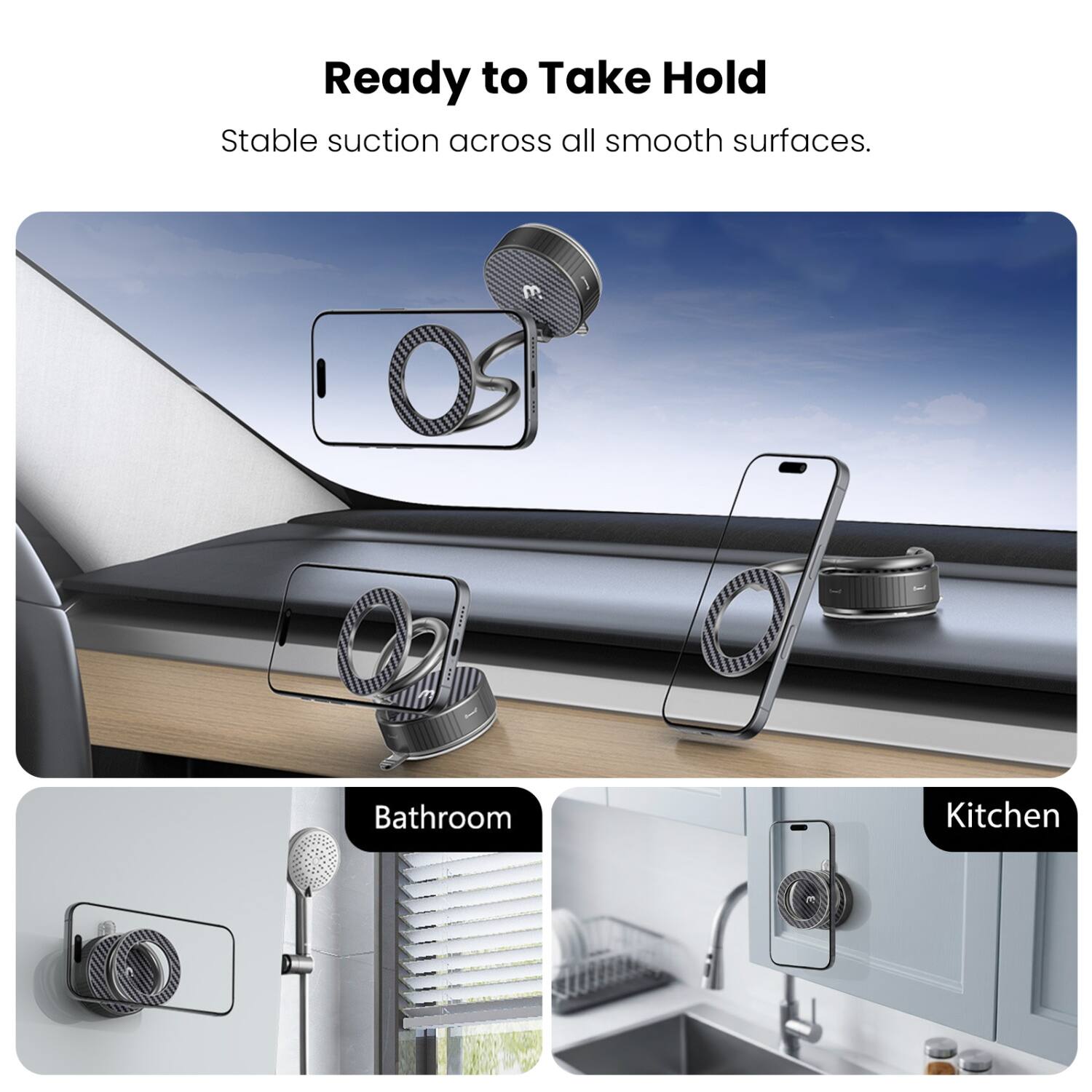 Ready to Take Hold  
Stable suction across all smooth surfaces.  

Bathroom  
Kitchen