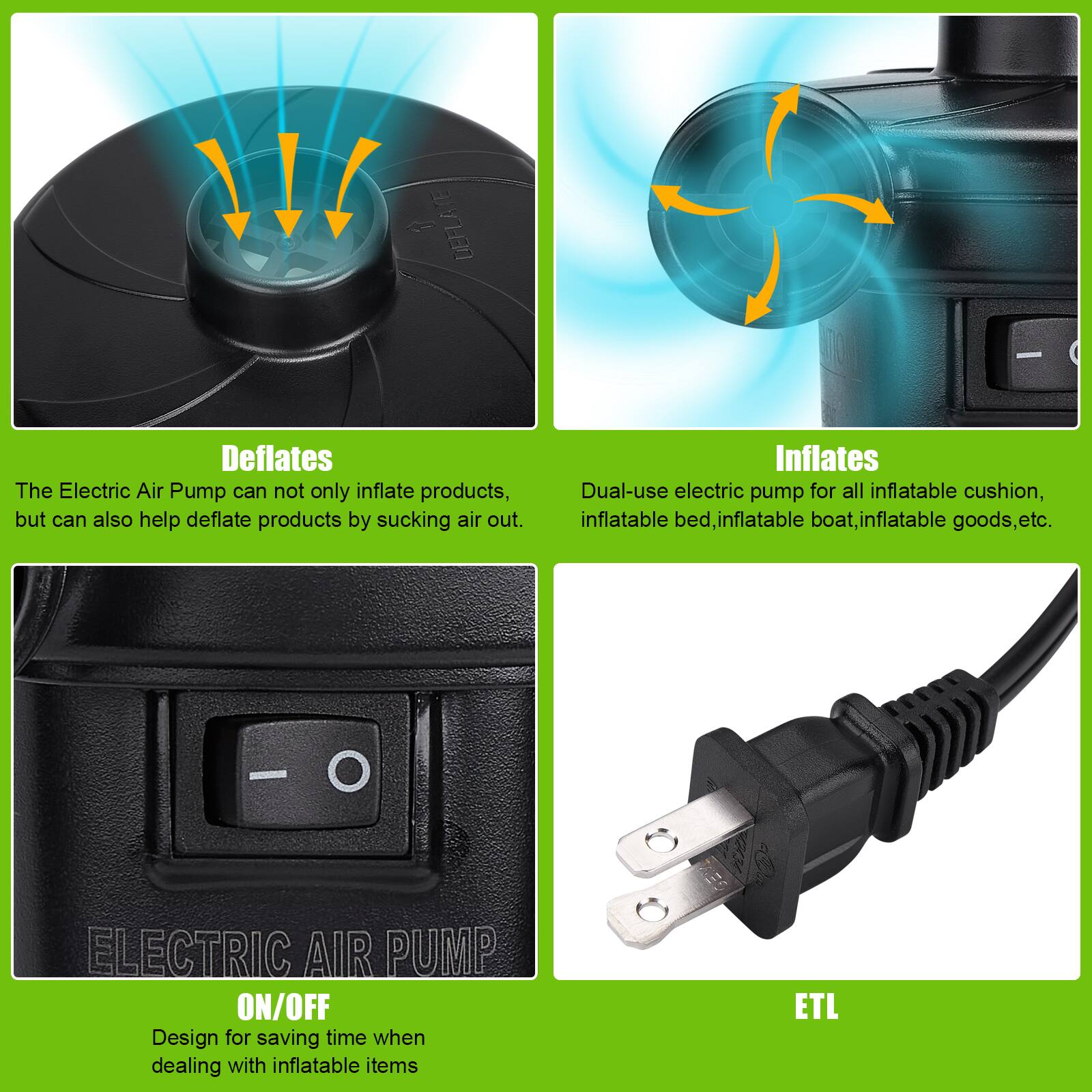 - **Deflates**
  - The Electric Air Pump can not only inflate products, but can also help deflate products by sucking air out.

- **Inflates**
  - Dual-use electric pump for all inflatable cushion, inflatable bed, inflatable boat, inflatable goods, etc.

- **ELECTRIC AIR PUMP ON/OFF**
  - Design for saving time when dealing with inflatable items

- **ETL**