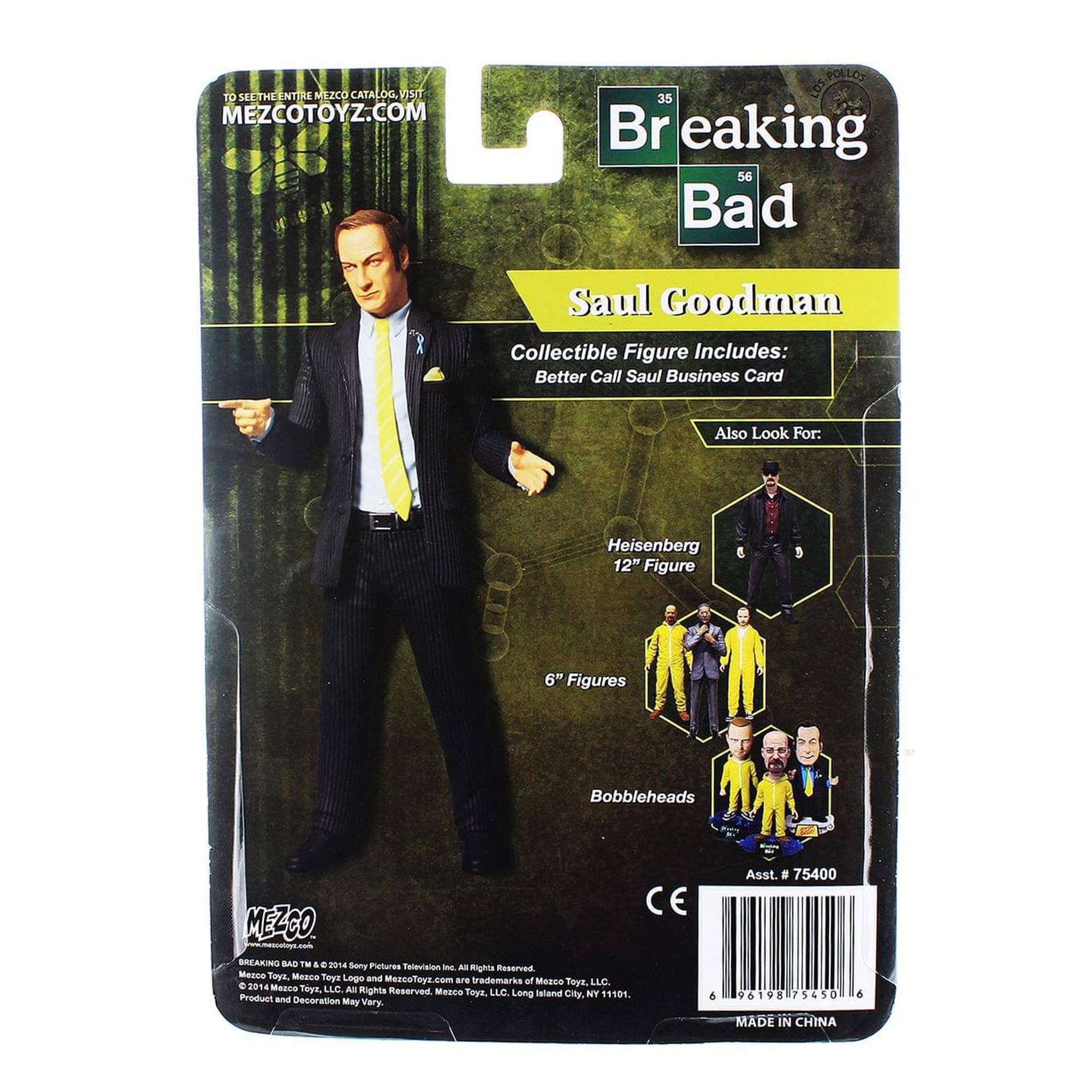 To see the entire Mezco catalog, visit MEZCOTOYZ.COM

Breaking Bad
Saul Goodman
Collectible Figure Includes:
Better Call Saul Business Card

Also Look For:
Heisenberg 12" Figure
6" Figures
Bobbleheads

MEZCO BREAKING BAD TM

© 2014 Sony Pictures Television, Inc. All Rights Reserved. Mezco Toys, MezcoToyz.com are trademarks of Mezco Toys LLC. Mezco Toys, LLC. Long Island City, NY 11101. Product and Decoration May Vary

C & Asst. # 75400 96198 75450

MADE IN CHINA