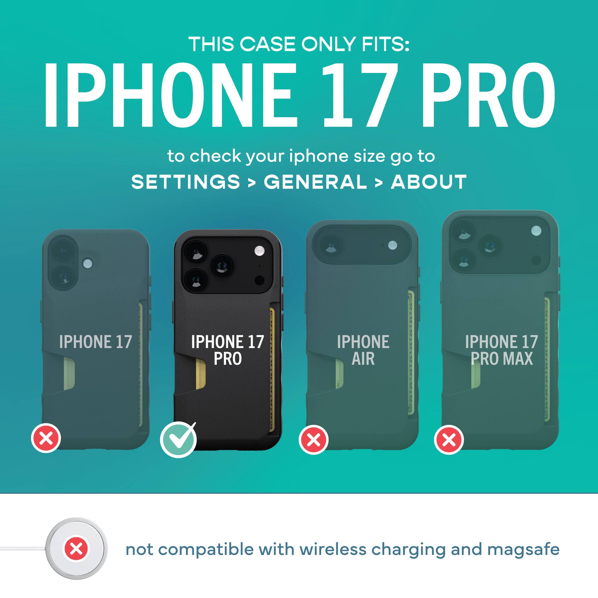 THIS CASE ONLY FITS: IPHONE 17 PRO

to check your iphone size go to SETTINGS > GENERAL > ABOUT

IPHONE 17 PRO

not compatible with wireless charging and magsafe