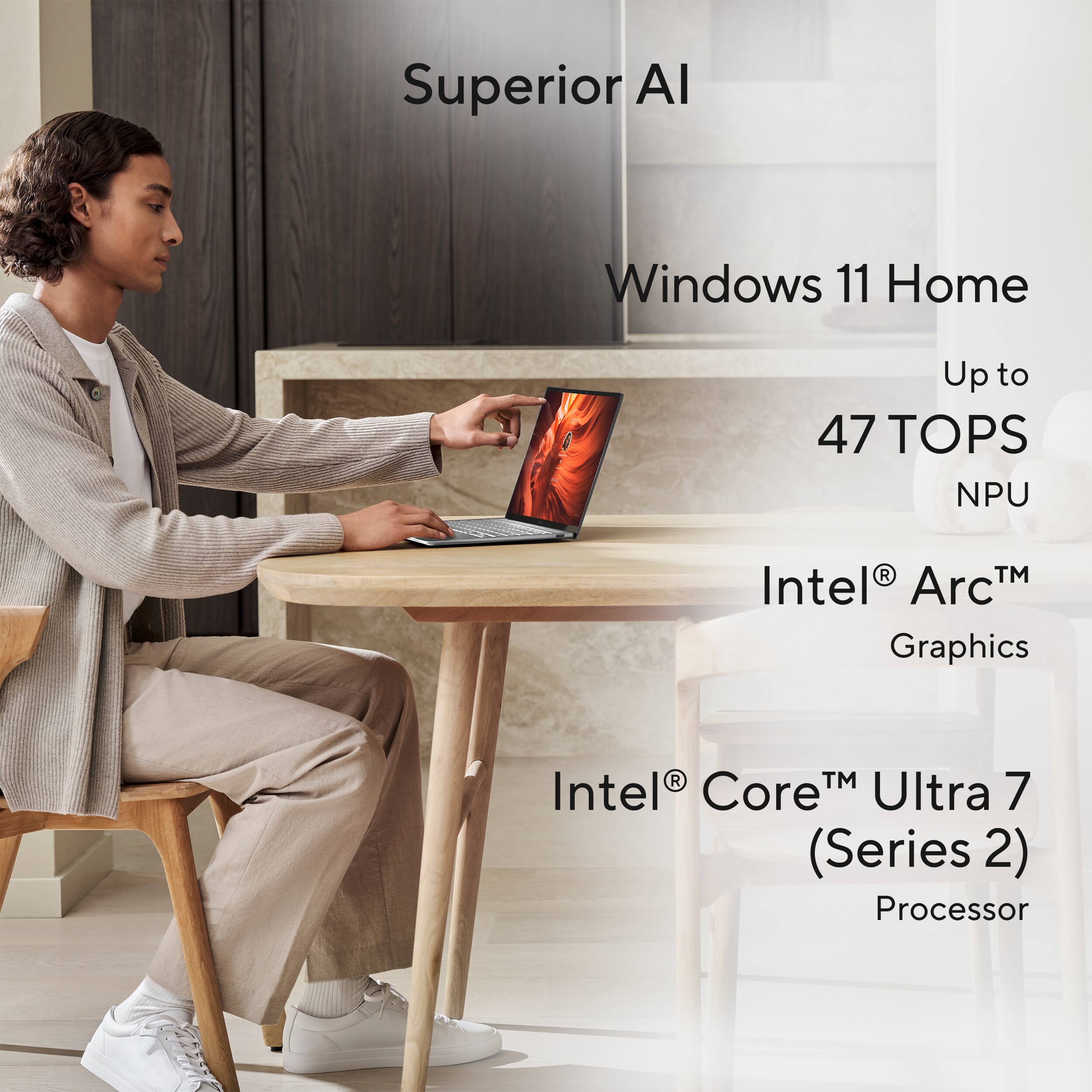 Superior AI  
Windows 11 Home  
Up to 47 TOPS NPU  
Intel® Arc™ Graphics  
Intel® Core™ Ultra 7 (Series 2) Processor