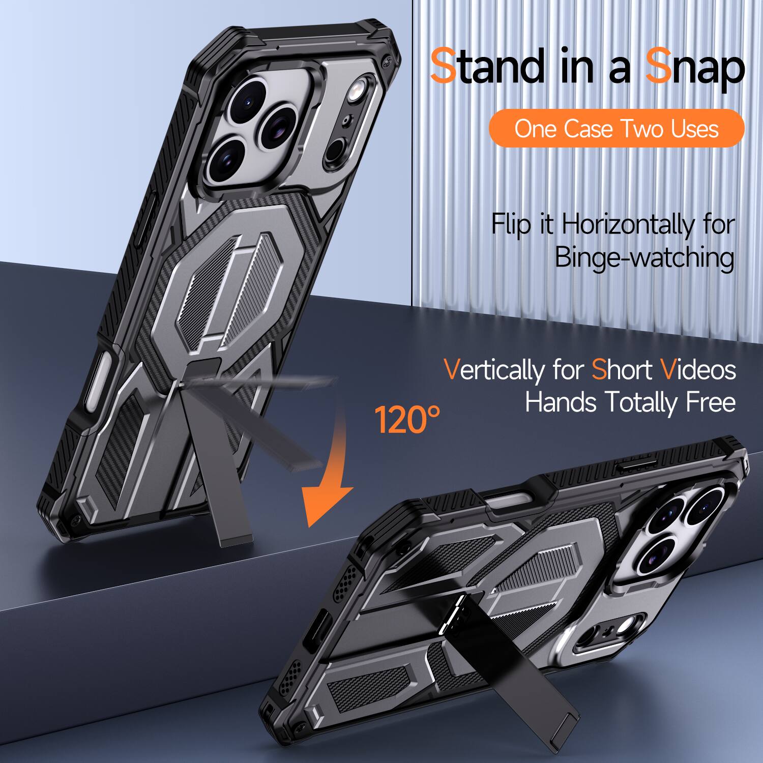 Stand in a Snap  
One Case Two Uses  
Flip it Horizontally for Binge-watching  
Vertically for Short Videos  
Hands Totally Free  
120°