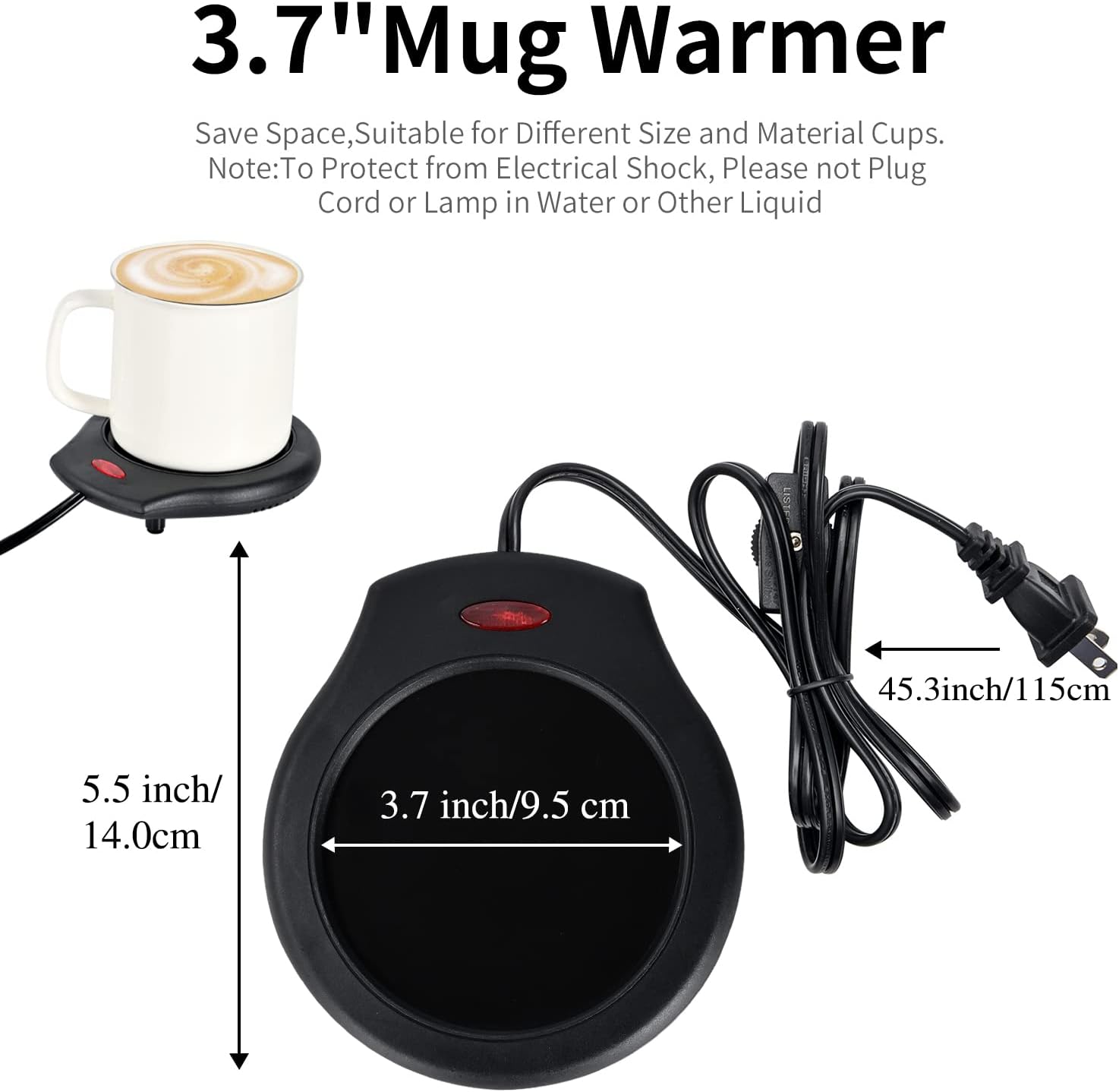 3.7" Mug Warmer

Save Space, Suitable for Different Size and Material Cups.
Note: To Protect from Electrical Shock, Please not Plug Cord or Lamp in Water or Other Liquid

- 5.5 inch/14.0cm
- 3.7 inch/9.5 cm
- 45.3 inch/115cm