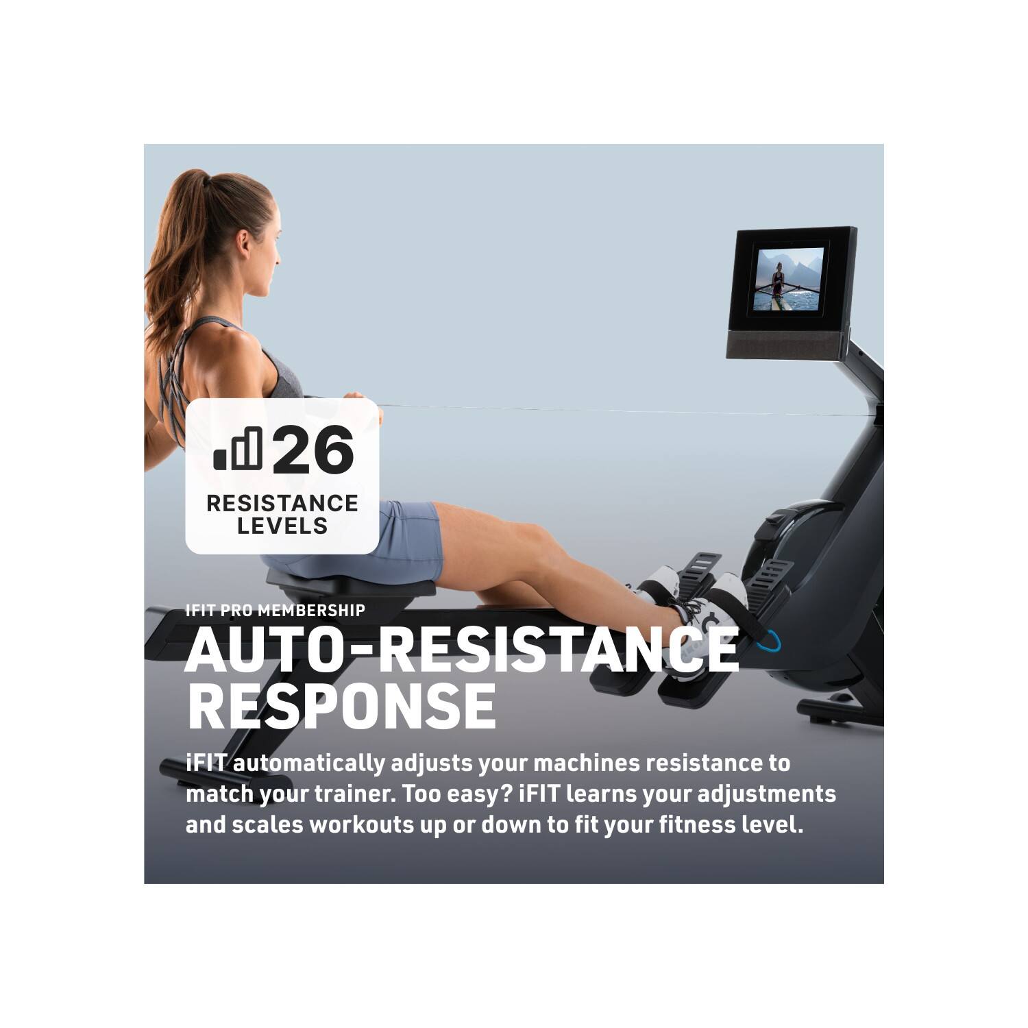 26 RESISTANCE LEVELS

IFIT PRO MEMBERSHIP

AUTO-RESISTANCE RESPONSE

iFIT automatically adjusts your machines resistance to match your trainer. Too easy? iFIT learns your adjustments and scales workouts up or down to fit your fitness level.