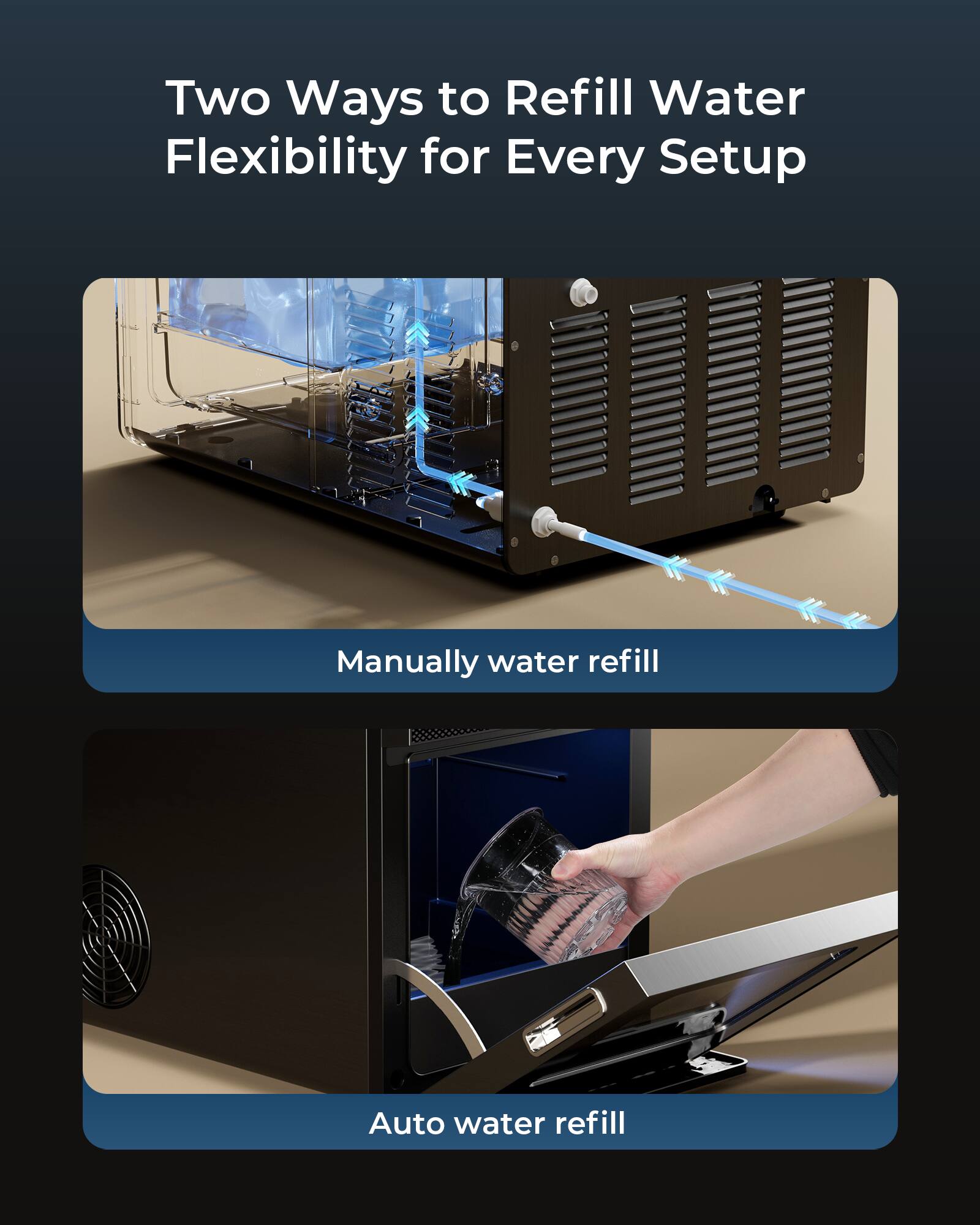 Two Ways to Refill Water  
Flexibility for Every Setup

Manually water refill

Auto water refill