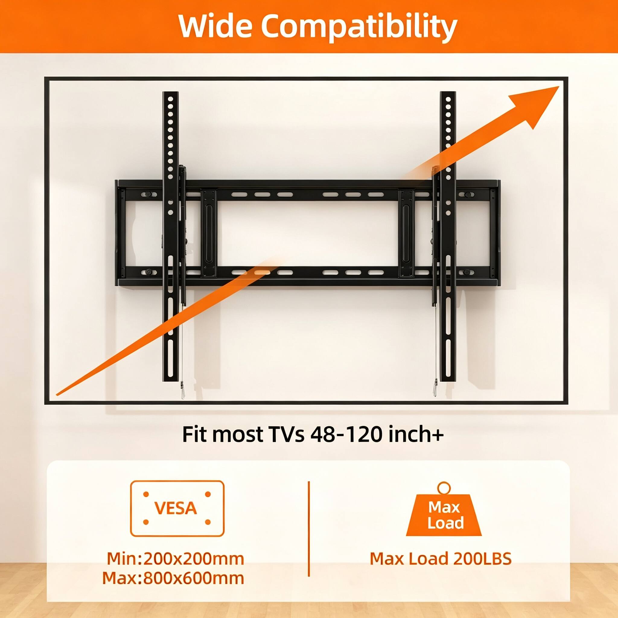 Wide Compatibility  
Fit most TVs 48-120 inch+  
VESA  
Min: 200x200mm  
Max: 800x600mm  
Max Load 200LBS