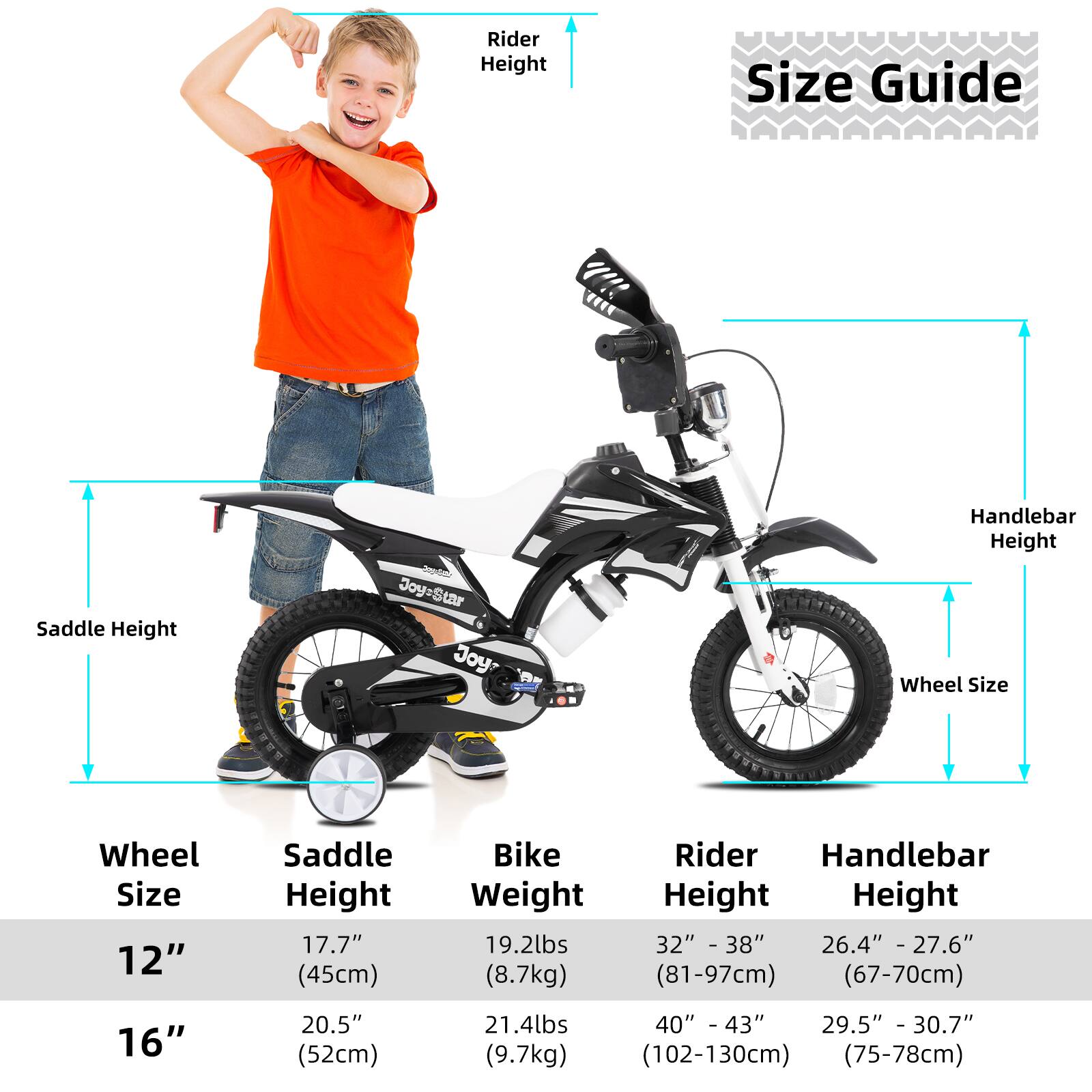 **Size Guide**

- **Wheel Size:**
  - 12"
  - 16"

- **Saddle Height:**
  - 12": 17.7" (45cm)
  - 16": 20.5" (52cm)

- **Bike Weight:**
  - 12": 19.2lbs (8.7kg)
  - 16": 21.4lbs (9.7kg)

- **Rider Height:**
  - 12": 32" - 38" (81-97cm)
  - 16": 40" - 43" (102-130cm)

- **Handlebar Height:**
  - 12": 26.4" - 27.6" (67-70cm)
  - 16": 29.5" - 30.7" (75-78cm)