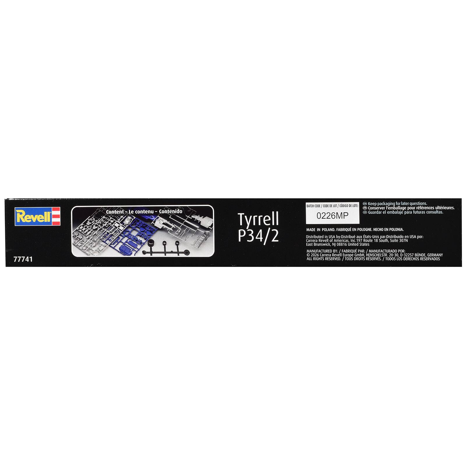 Revell 77741

Content - Le contenu - Contenido

Tyrrell P34/2

Keep packaging for later questions. BATCH CODE / DE LOT CODE / CODIGO DE ULTRIEURES. Conserver emballage pour rfrences ultérieures. Guardar el embalaje para futuras consultas. 0226MP MADE IN POLAND. FABRIQUE EN POLOGNE. HECHO EN POLONIA. Distributed in USA by - Distribu aux États-Unis par. Distribuido en USA por: Carrera Revell of Americas, K 197 Route 15 South, Suite 307N East Brunswick, NJ 08816 United States MANUFACTURED BY: FABRIQUE PAR: MANUFACTURADO POR: 3 2026 Carrera Revel Europe GmbH, HENSCHELSTR 20-30, 0-32257 BONN, GERMANY ALL RIGHTS RESERVED. / TOUS DROITS RESERVES. / TODOS LOS DERECHOS RESERVADOS.