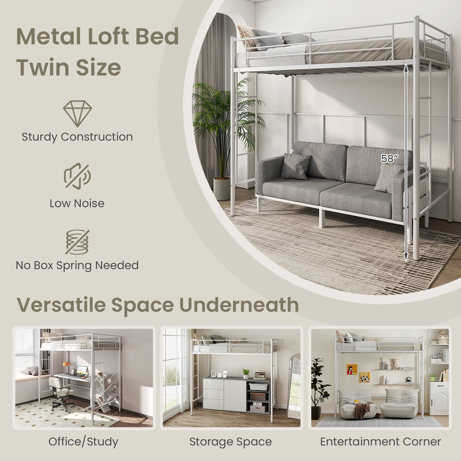 Metal Loft Bed Twin Size
Sturdy Construction
58"
Low Noise
No Box Spring Needed
Versatile Space Underneath
Office/Study
Storage Space
Entertainment Corner