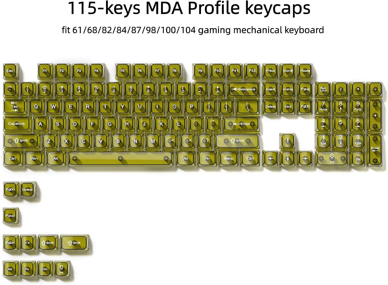 115-keys MDA Profile keycaps fit 61/68/82/84/87/98/100/104 gaming mechanical keyboard

Esc
F1
F2
F3
F4
F5
F6
F7
F8
F9
F10
F11
F12
Prtsc
Scroll
Pause
1
2
3
4
5
6
7
8
9
0
Backspace
Insert
Home
PgUp
Num Lock
Tab
Q
W
E
R
T
Y
U
I
O
P
Delete
End
PgDn
7
8
9
Home
PgUp
Capslock
A
S
D
F
G
H
J
K
L
Enter
Shift
Ctrl
Win
Z
X
C
V
B
N
M
Alt
Fn
Shift
Menu
Ctrl
PgDn
Delete
PgUp
PgDn
Shift
Shift
Alt
Ctrl