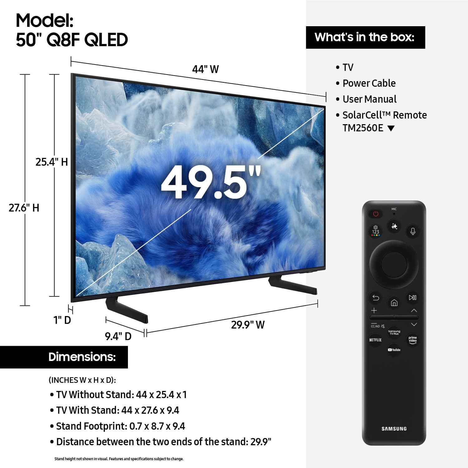 Model: 50" Q8F QLED
What's in the box: 49" W TV, Power Cable, User Manual, SolarCell Remote (TM2560E), 25.4" H x 27.6" W x 9.4" D (with stand)
Dimensions:
- Without stand: 49.5" - 125 H x 1" D x 29.9" W
- With stand: 49.5" - 125 H x 9.4" D x 29.9" W
- Stand footprint: 0.7 x 8.7 x 9.4
- Distance between the two ends of the stand: 29.9"
Note: The dimensions provided are in inches.