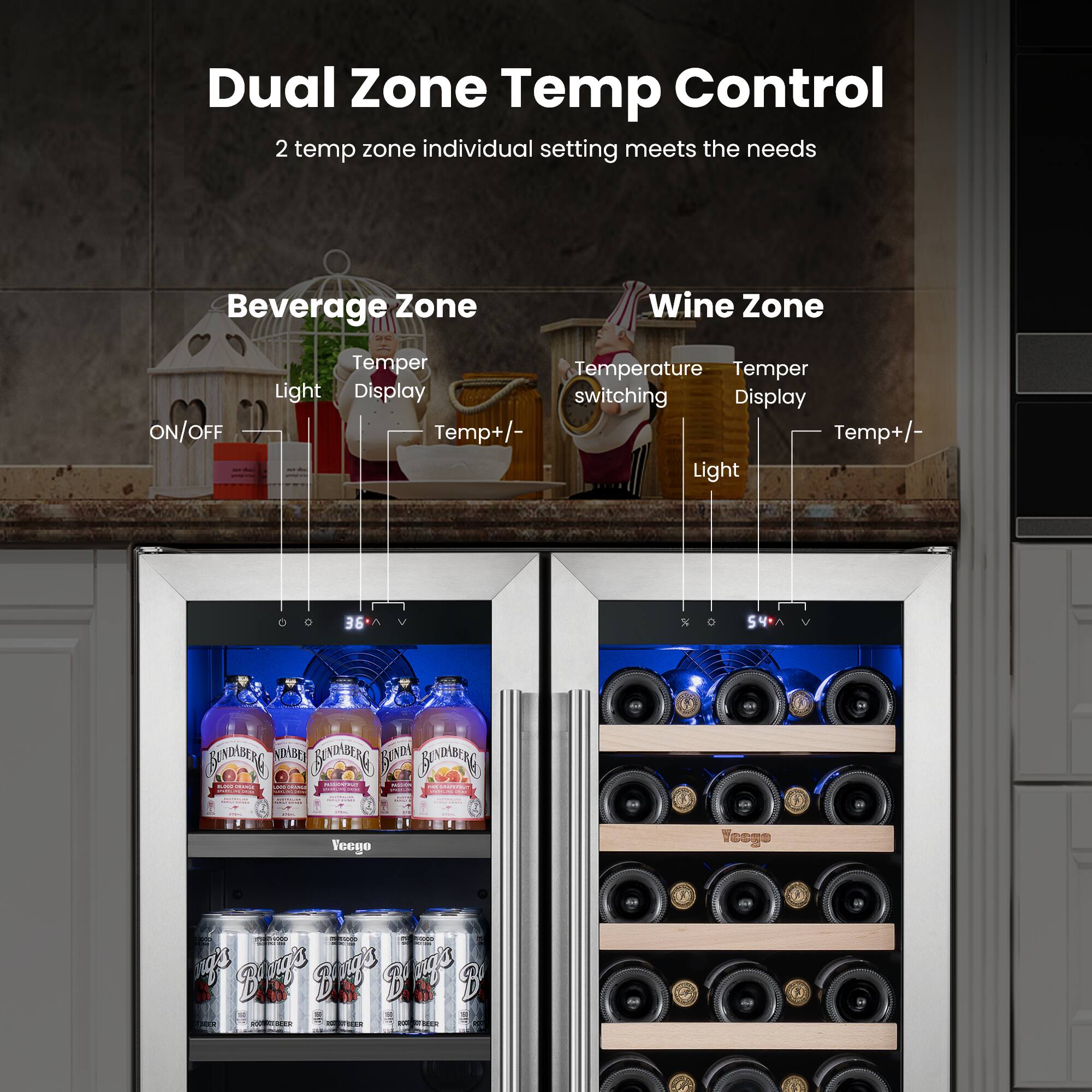 Dual Zone Temp Control  
2 temp zone individual setting meets the needs  

Beverage Zone  
Wine Zone  

ON/OFF  
Temper  
Temperature switching  
Light  
Display  
Temp+/-  

Light  
Display  
Temp+/-  

54°  
BAORG  
STASRY  
BANPANE  
FA  
BADBIRG  

Veego  
Yeoge  

Bleg's  
Bregs  
piags