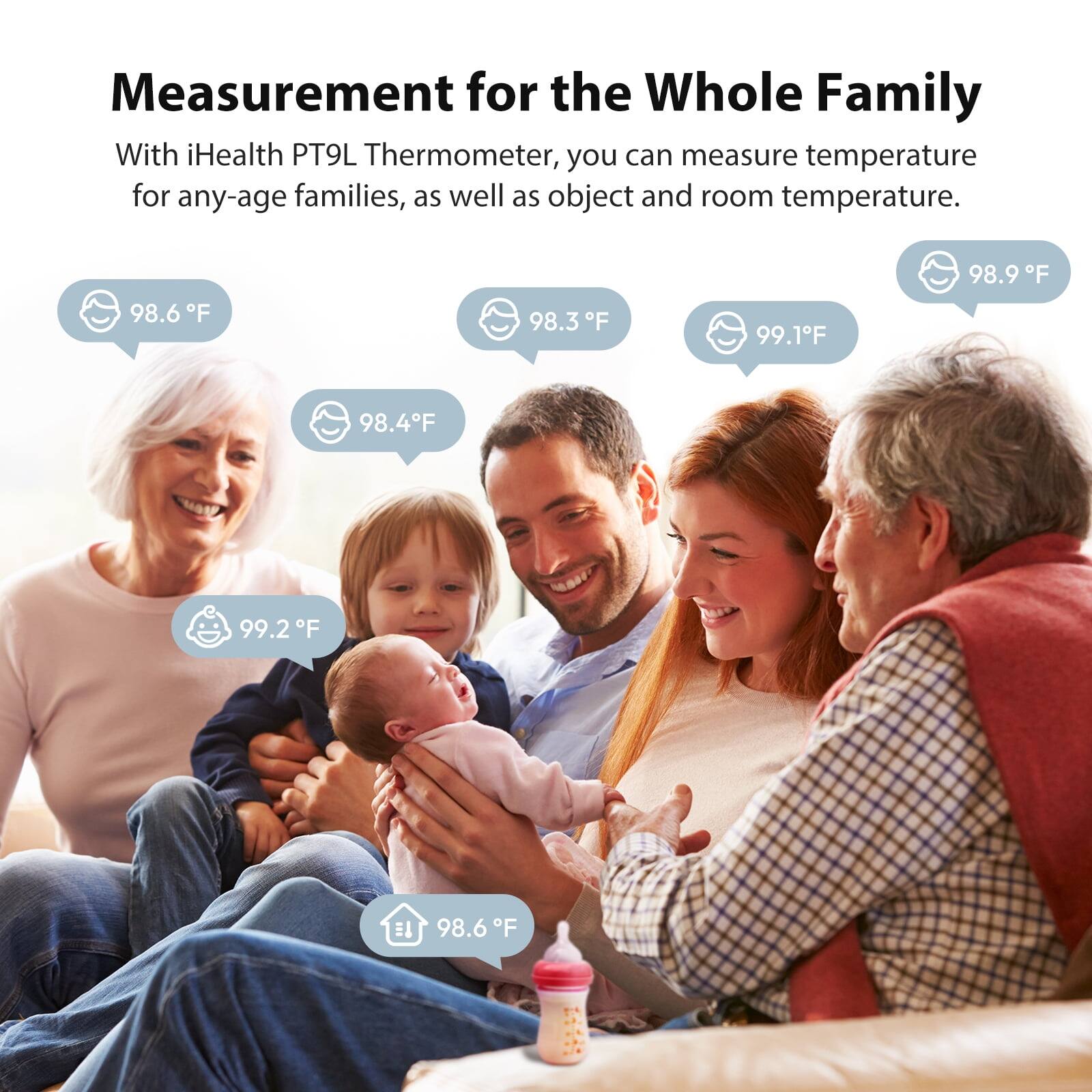 Measurement for the Whole Family

With iHealth PT9L Thermometer, you can measure temperature for any-age families, as well as object and room temperature.

98.6°F
98.3°F
99.1°F
98.9°F
98.4°F
99.2°F

98.6°F