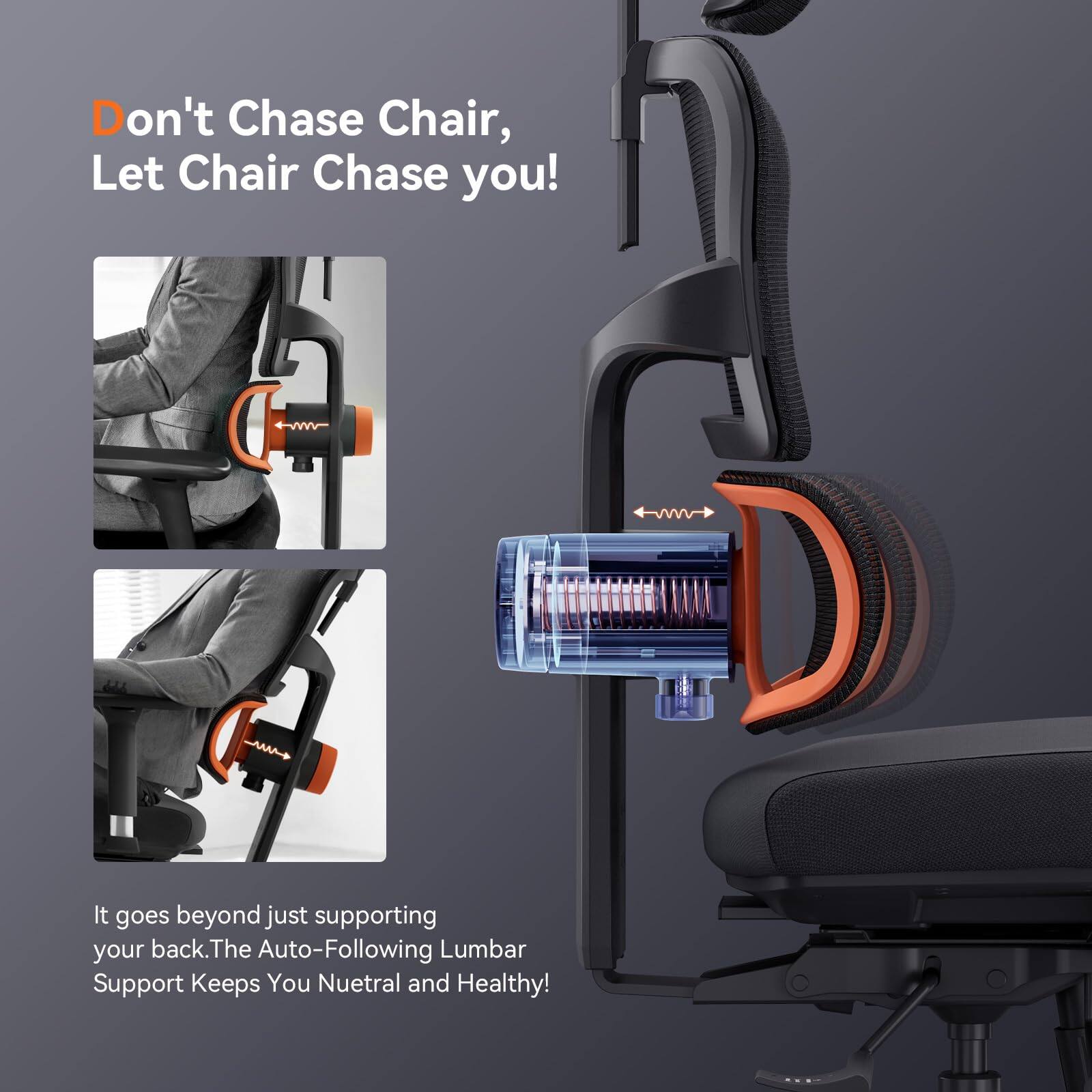 Don't Chase Chair, Let Chair Chase you!  
It goes beyond just supporting your back. The Auto-Following Lumbar Support Keeps You Neutral and Healthy!