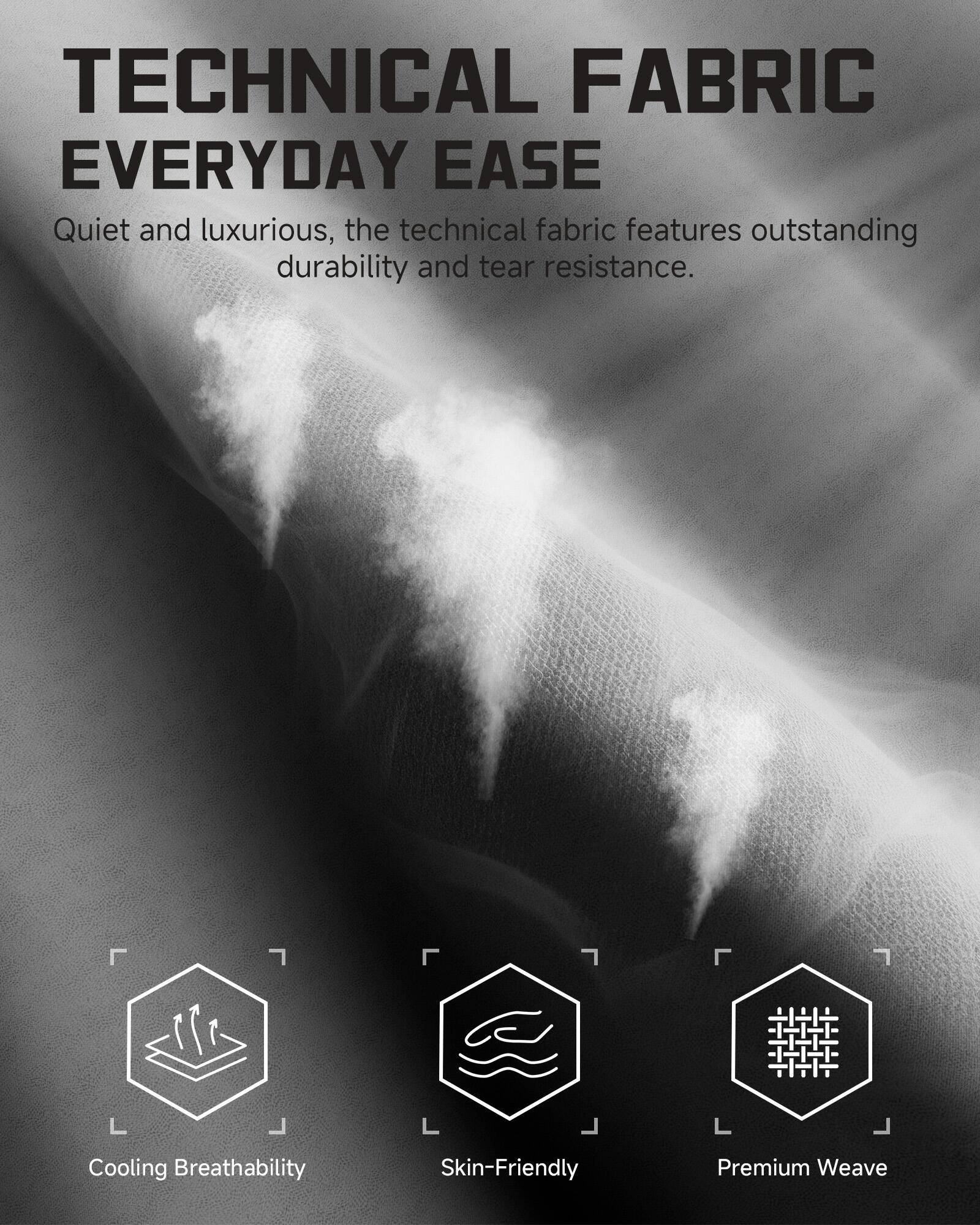 TECHNICAL FABRIC  
EVERYDAY EASE  

Quiet and luxurious, the technical fabric features outstanding durability and tear resistance.  

Cooling Breathability  
Skin-Friendly  
Premium Weave