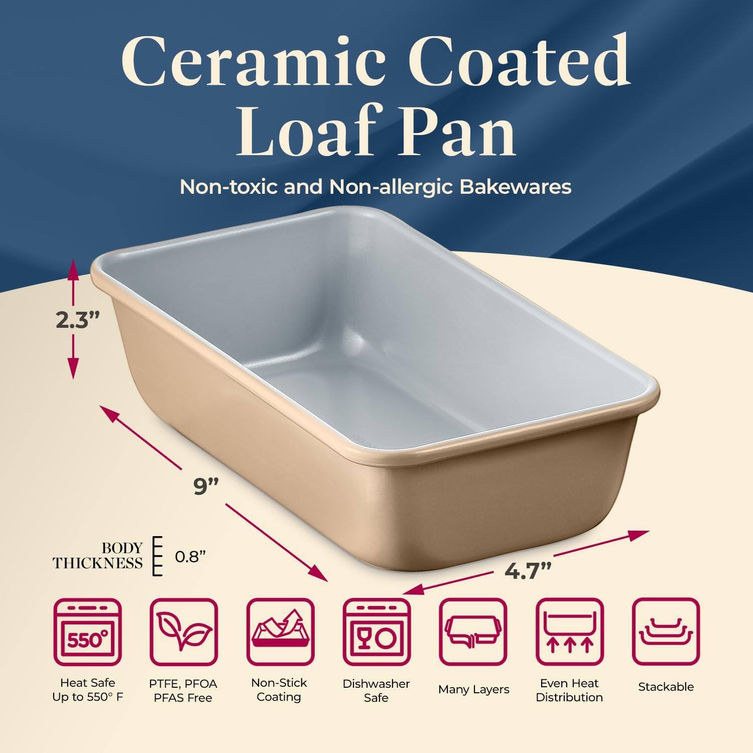 Ceramic Coated Loaf Pan  
Non-toxic and Non-allergic Bakewares  

- 2.3"  
- 9"  
- 4.7"  
- BODY THICKNESS 0.8"  

- Heat Safe Up to 550°F  
- PTFE, PFOA PFAS Free  
- Non-Stick Coating  
- Dishwasher Safe  
- Many Layers  
- Even Heat Distribution  
- Stackable