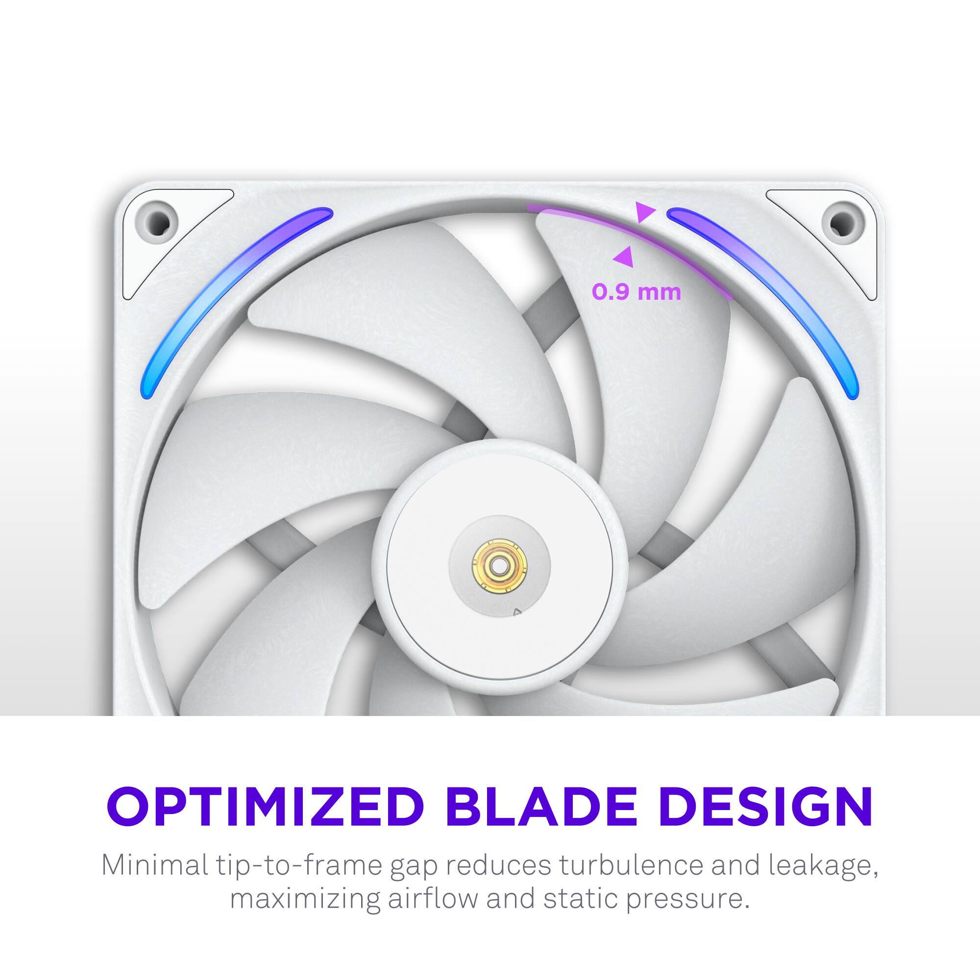 0.9 mm OPTIMIZED BLADE DESIGN  
Minimal tip-to-frame gap reduces turbulence and leakage, maximizing airflow and static pressure.