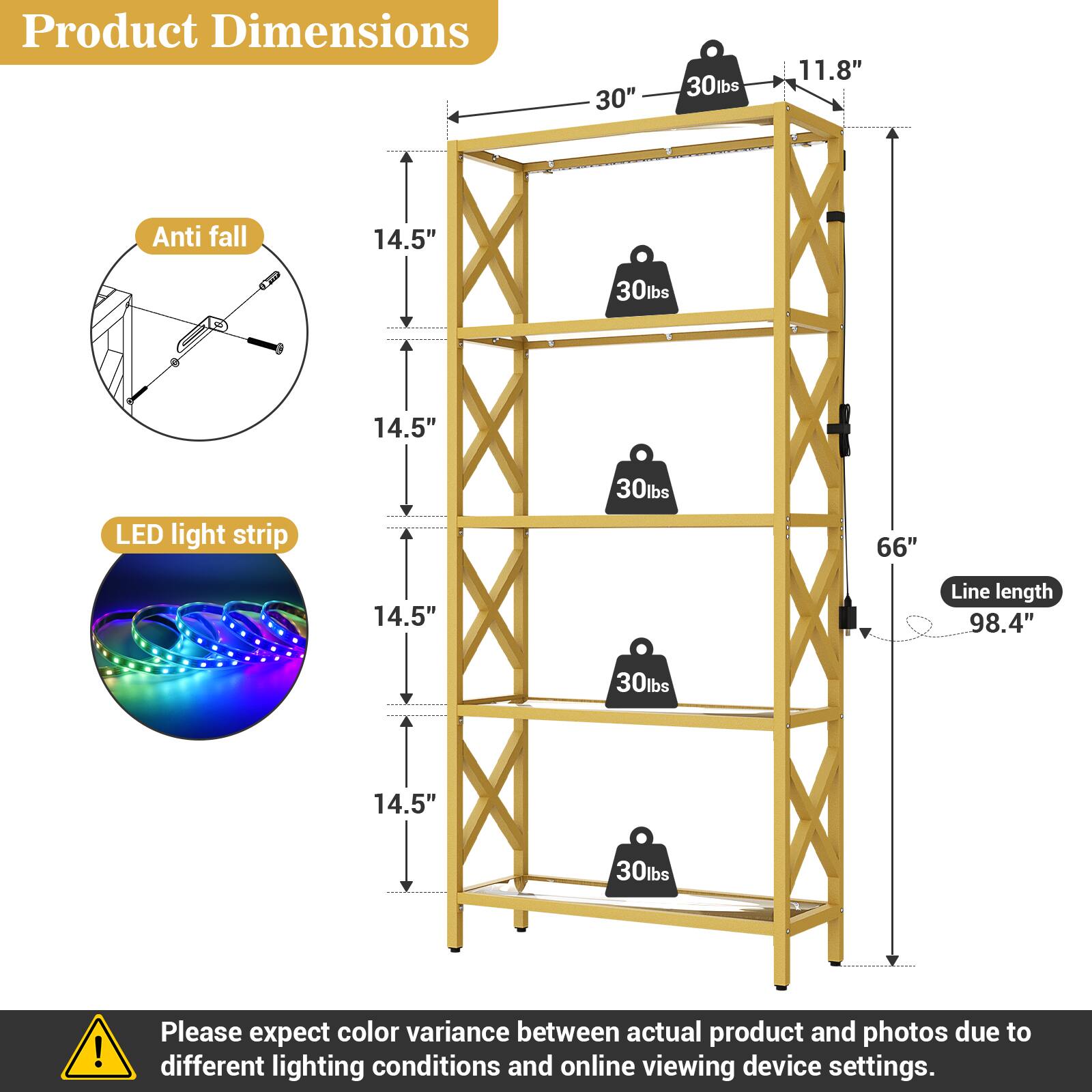 Product Dimensions:  
- 30"  
- 11.8"  
- 14.5" (height of each shelf)  
- 66" (total height)  
- 98.4" (line length)  

Weight Capacity:  
- 30lbs per shelf  

Features:  
- Anti-fall mechanism  
- LED light strip  

Note: Please expect color variance between actual product and photos due to different lighting conditions and online viewing device settings.