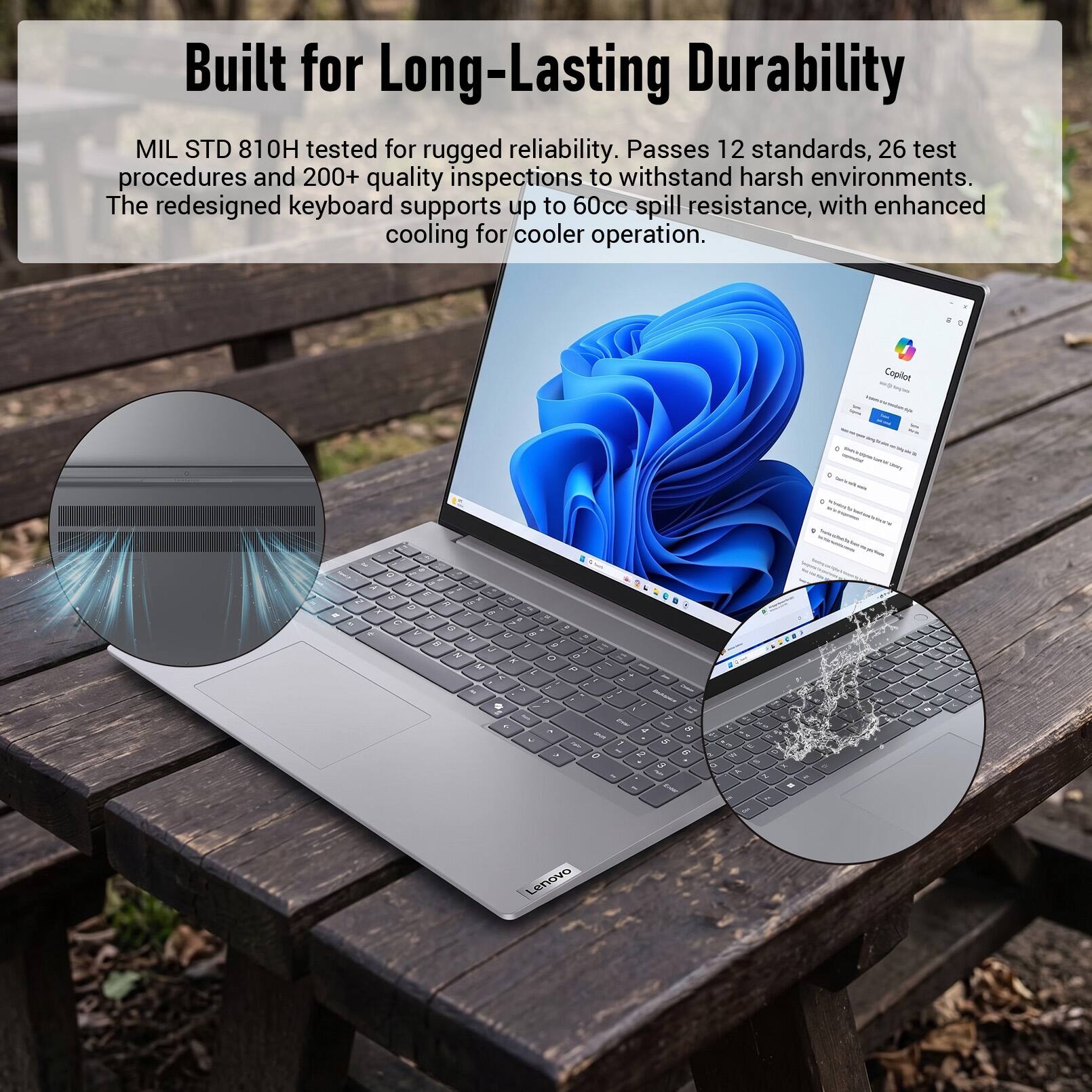 Built for Long-Lasting Durability

MIL STD 810H tested for rugged reliability. Passes 12 standards, 26 test procedures and 200+ quality inspections to withstand harsh environments. The redesigned keyboard supports up to 60cc spill resistance, with enhanced cooling for cooler operation.

Copilot

Color 4 - best

Lenovo