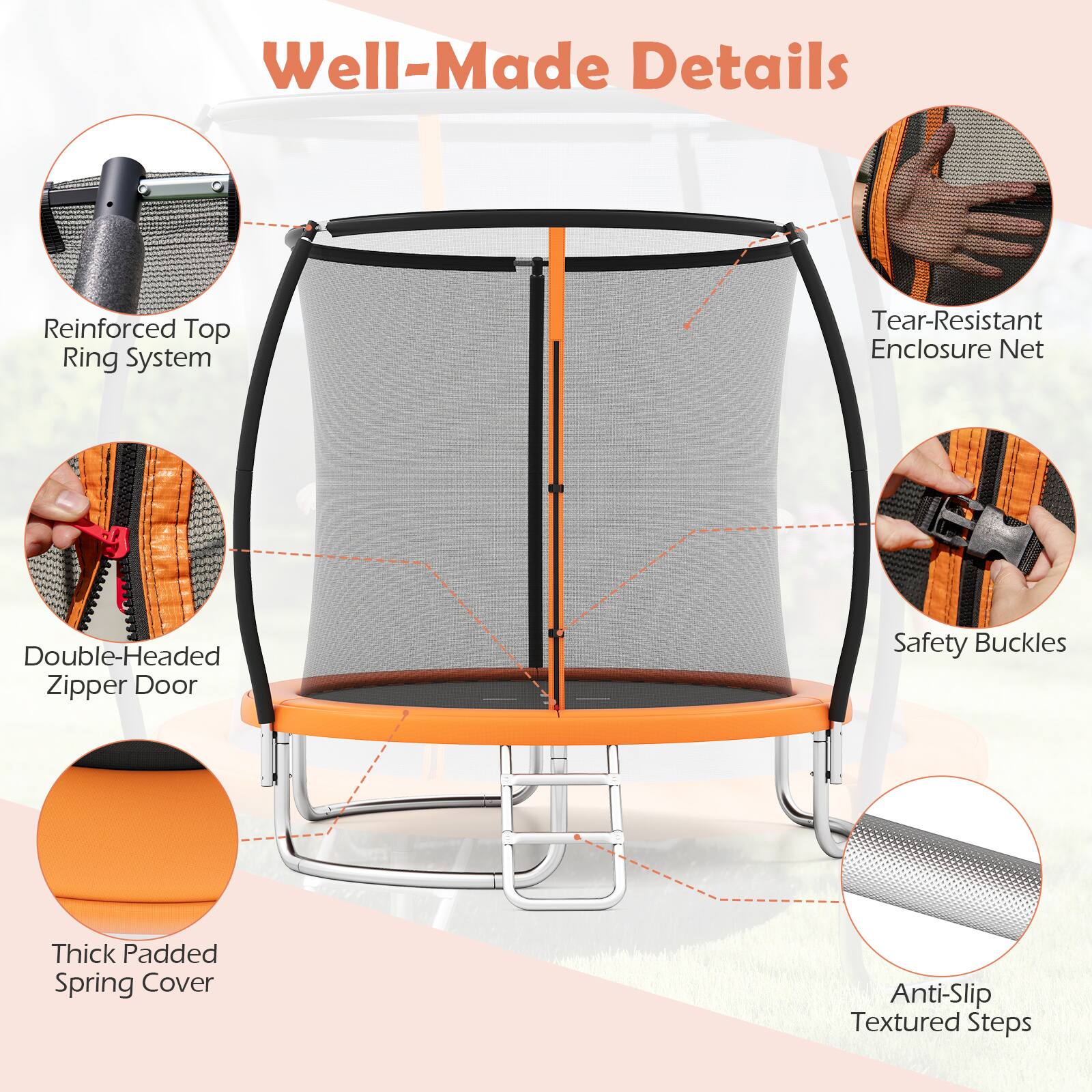 Well-Made Details

- Reinforced Top Ring System
- Tear-Resistant Enclosure Net
- Double-Headed Zipper Door
- Safety Buckles
- Thick Padded Spring Cover
- Anti-Slip Textured Steps