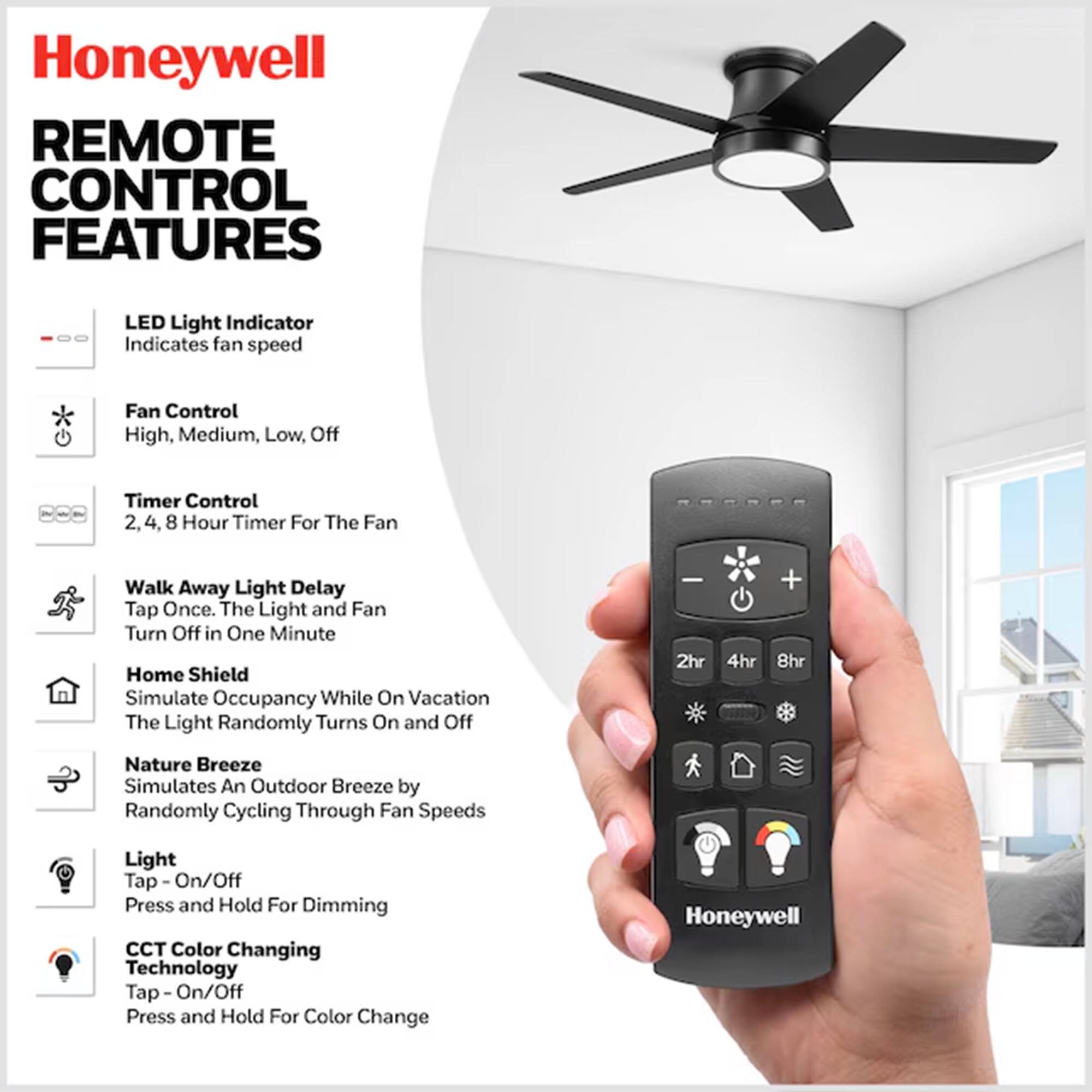 Honeywell Remote Control Features

- LED Light Indicator: Indicates fan speed
- Fan Control: High, Medium, Low, Off
- Timer Control: 2, 4, 8 Hour Timer For The Fan
- Walk Away Light Delay: Tap Once. The Light and Fan Turn Off in One Minute
- Home Shield: Simulate Occupancy While On Vacation. The Light Randomly Turns On and Off
- Nature Breeze: Simulates An Outdoor Breeze by Randomly Cycling Through Fan Speeds
- Light: Tap - On/Off. Press and Hold For Dimming
- CCT Color Changing Technology: Tap - On/Off. Press and Hold For Color Change