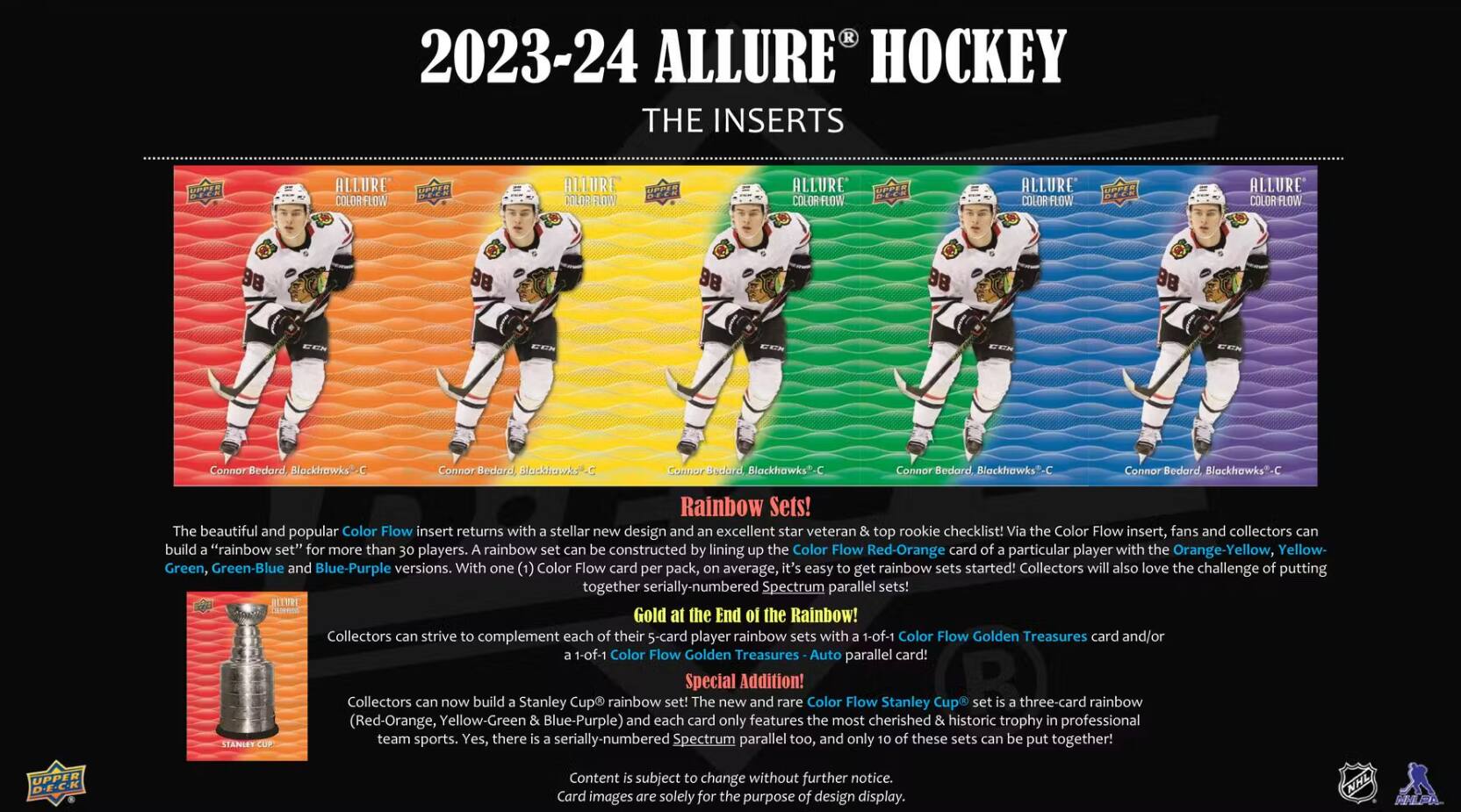 2023-24 ALLURE HOCKEY THE INSERTS

ALLURE
ALLURE
ALLURE
Connor
Connor

Rainbow Sets!
The beautiful and popular Color Flow insert returns with a stellar new design and an excellent star veteran top rookie checklist! Via the Color Flow insert, fans and collectors can build "rainbow sets" for more than 30 players. A rainbow set can be constructed by lining up the Color Flow card of a particular player with the Yellow-Orange, Green-Blue, and Blue-Purple versions. With one Color Flow card per pack, on average, it's easy to get rainbow sets started! Collectors will also love the challenge of putting together Spectrum parallel sets!

Gold at the End of the Rainbow!
Collectors can strive to complement each of their 5-card player rainbow sets with a Color Flow Golden Treasures card and/or a Color Flow Golden Treasures parallel card!

Special Addition!
Collectors can now build a Stanley Cup rainbow set! The new and rare Color Flow Stanley Cup rainbow (Red-Orange, Yellow-Green & Blue-Purple) and each card only features the most cherished & historic trophy in professional team sports. These sets can be put together!