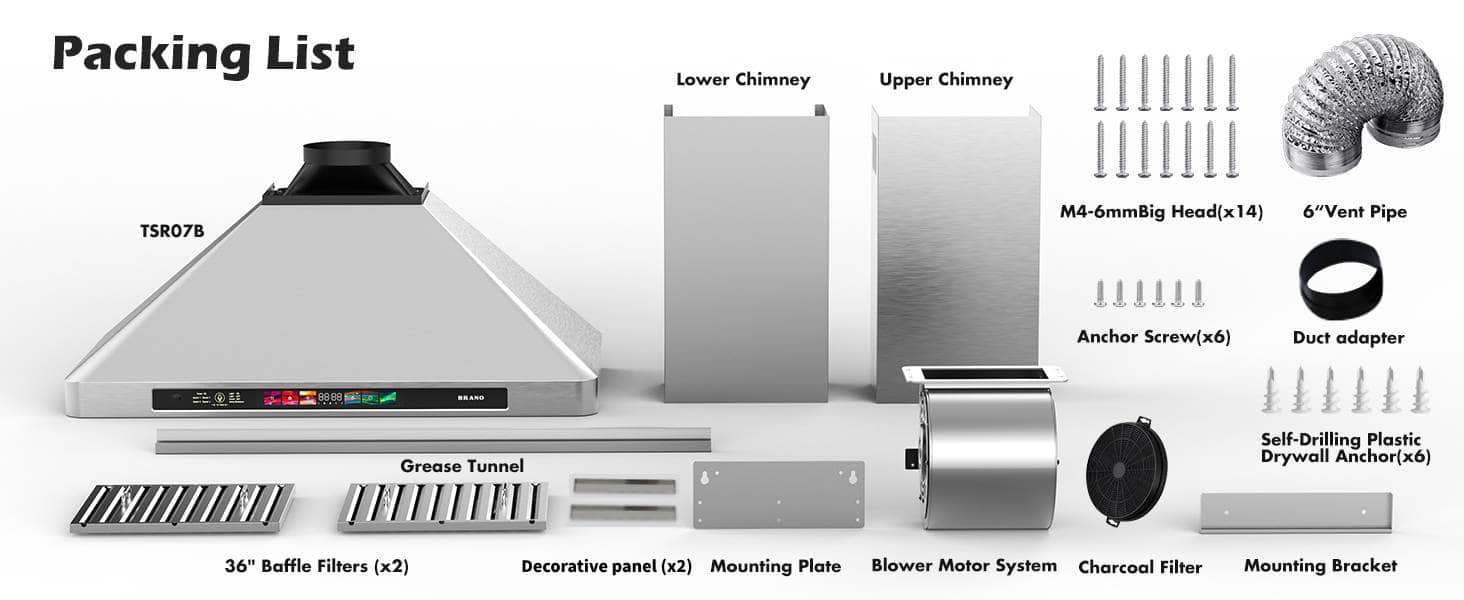 Packing List
- Lower Chimney
- Upper Chimney
- Grease Tunnel
- 36" Baffle Filters (x2)
- Decorative panel (x2)
- Mounting Plate
- Blower Motor System
- Charcoal Filter
- Mounting Bracket
- M4-6mm Big Head (x14)
- 6" Vent Pipe
- Anchor Screw (x6)
- Duct adapter
- Self-Drilling Plastic Drywall Anchor (x6)