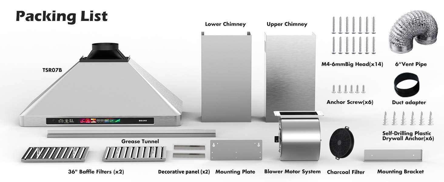Packing List

- Lower Chimney
- Upper Chimney
- Grease Tunnel
- 36" Baffle Filters (x2)
- Decorative panel (x2)
- Mounting Plate
- Blower Motor System
- Charcoal Filter
- Mounting Bracket
- M4-6mm Big Head (x14)
- 6" Vent Pipe
- Anchor Screw (x6)
- Duct adapter
- Self-Drilling Plastic Drywall Anchor (x6)