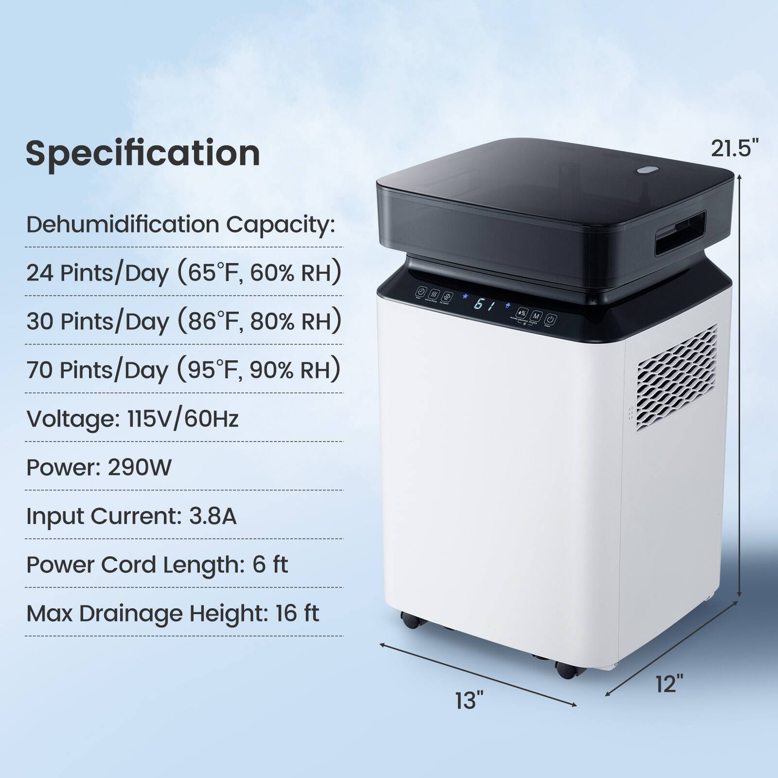 Specification

Dehumidification Capacity:
- 24 Pints/Day (65°F, 60% RH)
- 30 Pints/Day (86°F, 80% RH)
- 70 Pints/Day (95°F, 90% RH)

Voltage: 115V/60Hz

Power: 290W

Input Current: 3.8A

Power Cord Length: 6 ft

Max Drainage Height: 16 ft

Dimensions: 21.5" x 13" x 12"