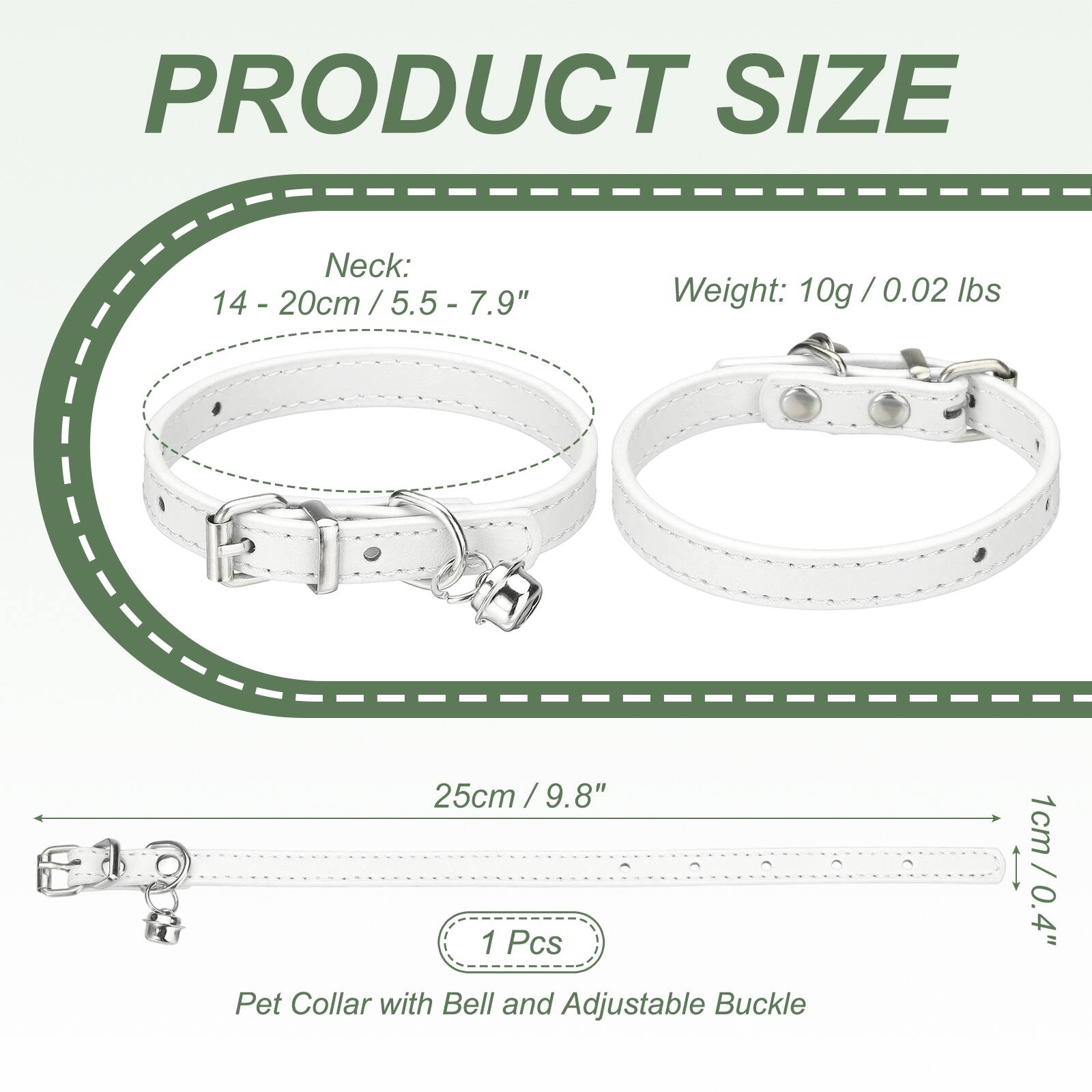 PRODUCT SIZE

Neck: 14 - 20cm / 5.5 - 7.9"

Weight: 10g / 0.02 lbs

25cm / 9.8"

1 Pcs

Pet Collar with Bell and Adjustable Buckle