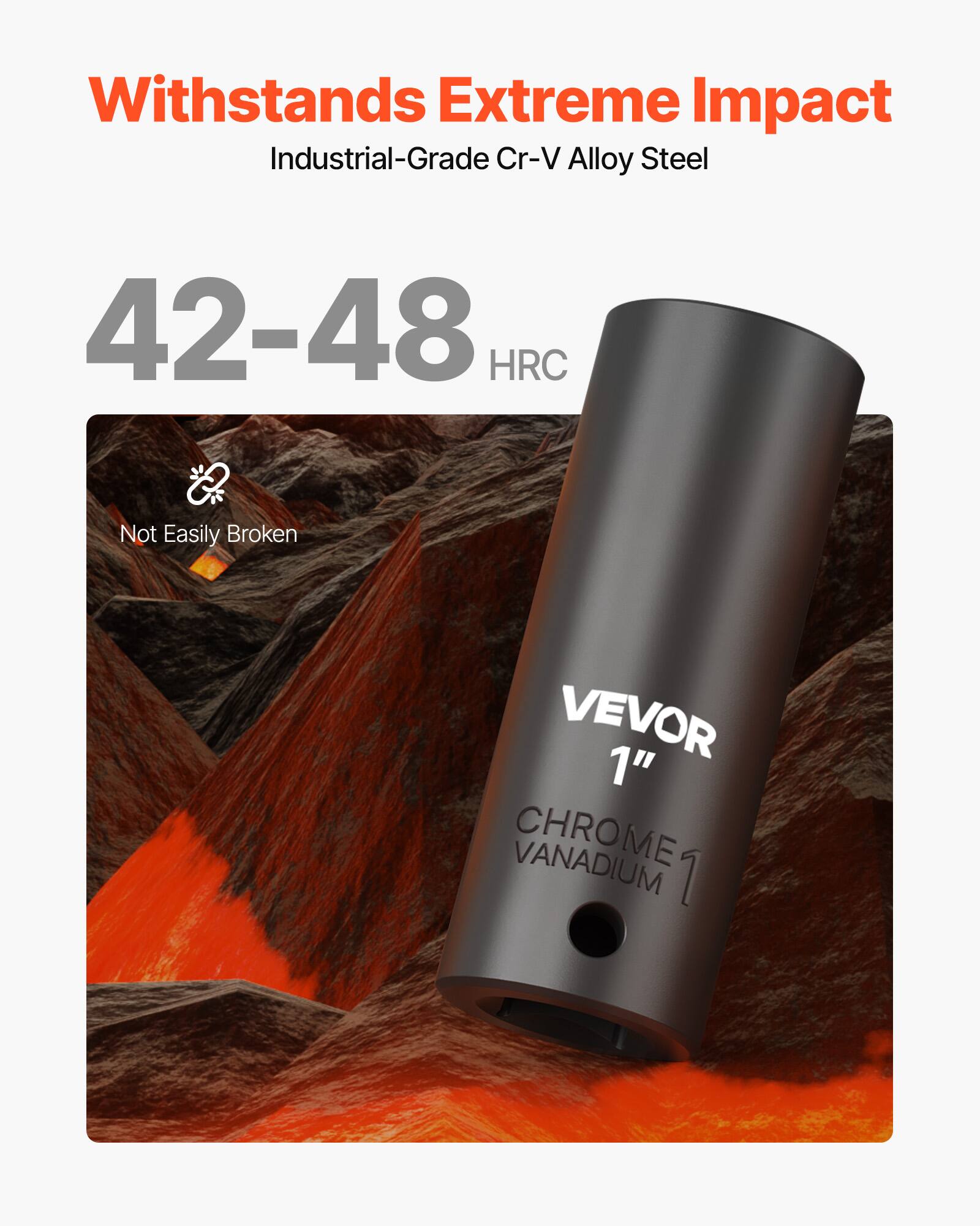 Withstands Extreme Impact  
Industrial-Grade Cr-V Alloy Steel  
42-48 HRC  
Not Easily Broken  
VEVOR 1" VANADIUM CHROME